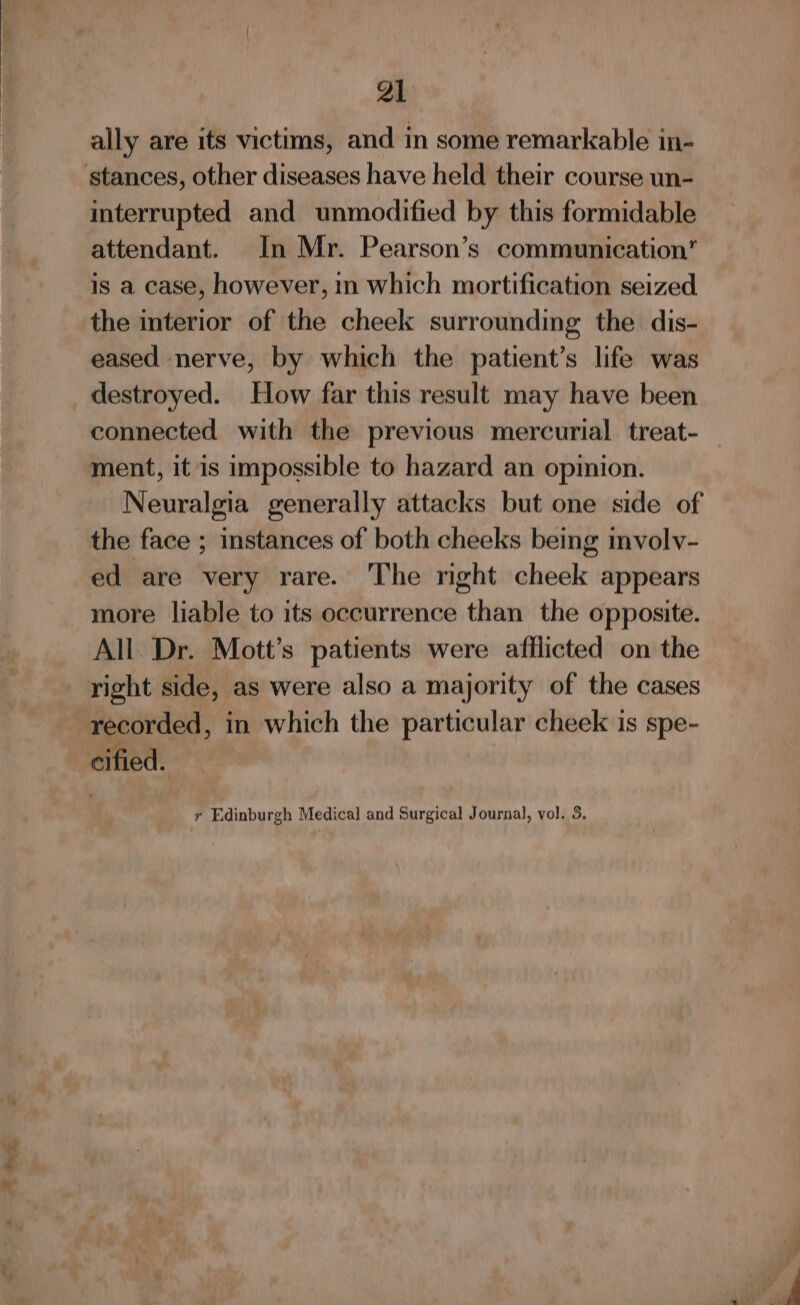 B dyed ally are its victims, and in some remarkable in- interrupted and unmodified by this formidable attendant. In Mr. Pearson’s communication is a case, however, in which mortification seized the interior of the cheek surrounding the dis- eased nerve, by which the patient’s life was destroyed. How far this result may have been connected with the previous mercurial treat- — ment, it is impossible to hazard an opinion. Neuralgia generally attacks but one side of the face ; instances of both cheeks being involv- ed are very rare. ‘The mght cheek appears more liable to its occurrence than the opposite. All Dr. Mott’s patients were afflicted on the recorded, in which the particular cheek is spe- cified. ry Edinburgh Medical and Surgical Journal, vol. 3,