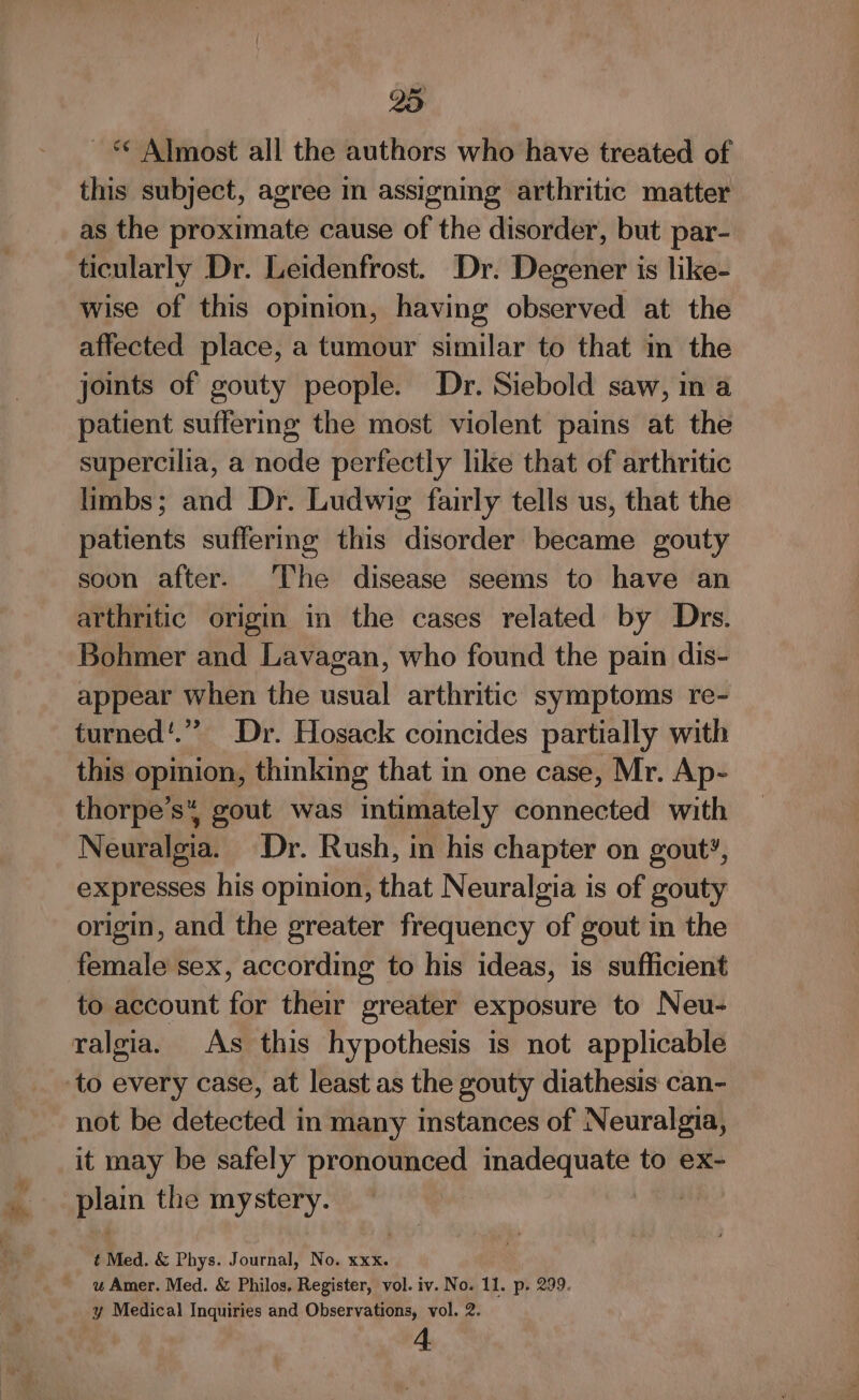 oR ~ * Almost all the authors who have treated of this subject, agree in assigning arthritic matter as the proximate cause of the disorder, but par- ticularly Dr. Leidenfrost. Dr. Degener is like- wise of this opinion, having observed at the affected place, a tumour similar to that m the joints of gouty people. Dr. Siebold saw, in a patient suffering the most violent pains at the supercilia, a node perfectly like that of arthritic limbs; and Dr. Ludwig fairly tells us, that the patients suffering this disorder became gouty soon after. The disease seems to have an arthritic origin in the cases related by Drs. Bohmer and Lavagan, who found the pain dis- appear when the usual arthritic symptoms re- turned'.” Dr. Hosack coincides partially with this opinion, thinking that in one case, Mr. Ap- thorpe’s* gout was intimately connected with Neuralgia. Dr. Rush, in his chapter on gout?, expresses his opinion, that Neuralgia is of gouty origin, and the greater frequency of gout in the female sex, according to his ideas, is sufficient to account for their greater exposure to Neu- to every case, at least as the gouty diathesis can- not be detected in many instances of Neuralgia, it may be safely pronounced inadequate to ex- plain the mystery. AN t Med. &amp; Phys. Journal, No. ae wu Amer. Med. &amp; Philos. Register, vol. iv. No. 11. p. 299. y Medical Inquiries and Observations, vol. 2.