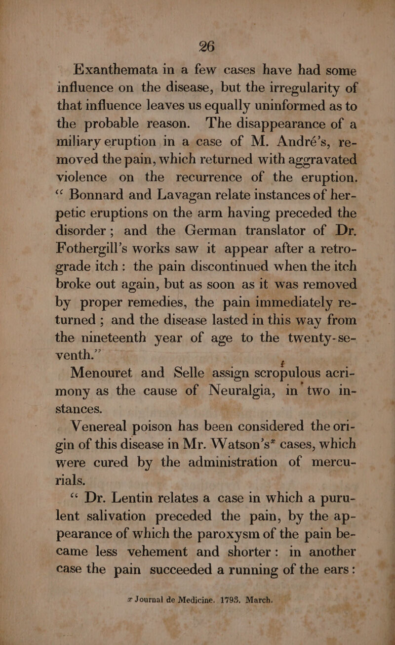 Exanthemata in a few cases have had some influence on the disease, but the irregularity of that influence leaves us equally uninformed as to the probable reason. The disappearance of a miliary eruption in a case of M. André’s, re- moved the pain, which returned with aggravated ‘‘ Bonnard and Lavagan relate instances of her- petic eruptions on the arm having preceded the _ disorder ; and the German translator of Dr. Fothergill’s works saw it appear after a retro- grade itch: the pain discontinued when the itch broke out again, but as soon as it was removed by proper netlns the pain immediately re- the niniegoan th year of age to the twenty-se- venth.” Menouret and Selle assign scropulous acri- mony as the cause of Neuralgia, in two in- stances. : Venereal poison has been considered the ori- gin of this disease in Mr. Watson’s® cases, which were cured by the administration of mercu- rials. ‘¢ Dr. Lentin relates a case in which a puru- lent salivation preceded the pain, by the ap- pearance of which the paroxysm of the pain be- came less vehement and shorter: in another case the pain succeeded a running of the ears: x Journal de Medicine. 1798. March. % ee