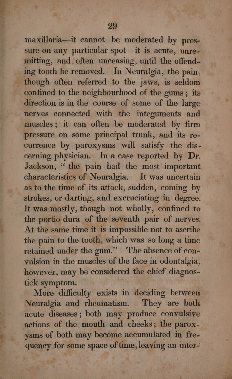 maxillaria—it cannot be moderated by pres- sure on any particular spot—it is acute, unre- mitting, and. often unceasing, until the offend- ing tooth be removed. In Neuralgia, the pain, _ though often referred to the jaws, is seldom confined to the neighbourhood of the gums ; its direction is in the course of some of the large nerves connected with the integuments and muscles; it can often be moderated by firm pressure on some principal trunk, and its re- currence by paroxysms will satisfy the dis- cerning physician. In a case reported by Dr. Jackson, ‘‘ the pain had the most important characteristics of Neuralgia. It was uncertain as to the time of its attack, sudden, coming by strokes, or darting, and excruciating in degree. It was mostly, though not wholly, confined to the portio dura of the seventh pair of nerves. At the same time it 1s impossible not to ascribe the pain to the tooth, which was so long a time retained under the gum.” ‘The absence of con- vulsion in the muscles of the face in odontalgia, however, may be considered the chief diagnos- tick symptom. More difficulty exists in deciding between Neuralgia and rheumatism. They are both acute diseases; both may produce convulsive actions of the mouth and cheeks; the parox-— ysms of both may become accumulated in fre- quency for some space of time, leaving an inter- _