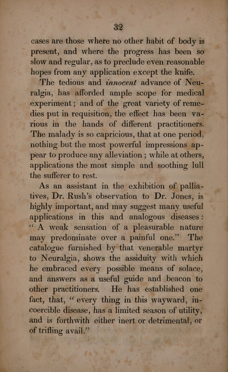 cases are those where no other habit of body is present, and where the progress has been so slow and regular, as to preclude even reasonable hopes from any application except the knife. The tedious and innocent advance of Neu- ralgia, has afforded ample scope for medical experiment ; and of the great variety of reme- dies put in requisition, the effect has been va- rious in the hands of different practitioners. The malady is so capricious, that at one period, nothing but the most powerful impressions ap- pear to produce any alleviation ; while at others, applications the most simple and soothing lull the sufferer to rest. As an assistant in the exhibition of pallia- tives, Dr. Rush’s observation to Dr. Jones, is highly important, and may suggest many useful applications in this and analogous diseases : ““ A weak sensation of a pleasurable nature may predominate over a painful one.” The catalogue furnished by that venerable martyr to Neuralgia, shows the assiduity with which he embraced every possible means of solace, and answers as a useful guide and beacon to other practitioners. He has established one fact, that, “ every thing in this wayward, in- coercible disease, has a limited season of utility, and is forthwith either inert or detrimental, or of trifling avail.”