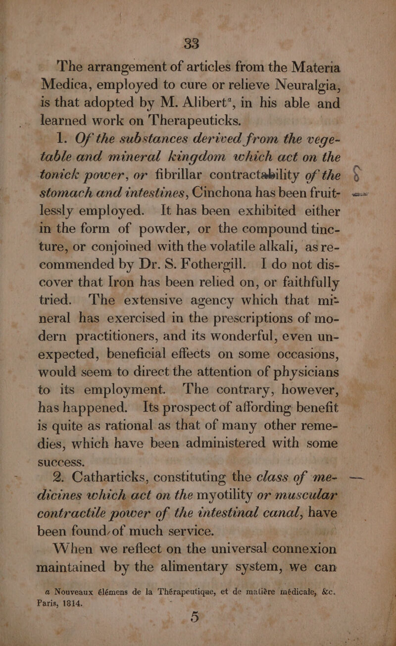 The arrangement of articles from the Materia Medica, employed to cure or relieve Neuralgia, is that adopted by M. Alibert’, in his able and 1. Of the substances derived from ic vege- table and mineral kingdom which act on the tonick power, or fibrillar contractability of the stomach and intestines, Cinchona has been fruit- lessly employed. It has been exhibited either im the form of powder, or the compound tinc- ture, or conjomed with the volatile alkali, as re- commended by Dr. 8. Fothergill. I do not dis- cover that Iron has been relied on, or faithfully tried. The extensive agency which that mix neral has exercised in the prescriptions of mo- dern practitioners, and its wonderful, even un- expected, beneficial effects on some occasions, would seem to direct the attention of physicians to its employment. The contrary, however, is quite as rational as that of many other reme- success. 2. Catharticks, constituting the class of me- dicines which act on the myotility or muscular contractile power of the intestinal canal, hea been found, of much service. + Api When we reflect on the universal connexion maintained by the alimentary system, we can a Nouveaux élémens de la Thee eee et de matiére mnédicale, &amp;c. Paris, 1814. oD