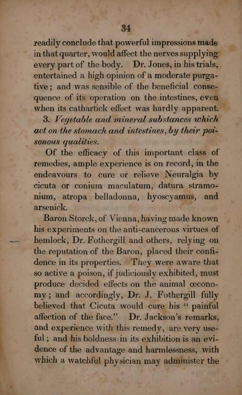 readily conclude that powerful impressions made in that quarter, would affect the nerves supplying” every part of the body. Dr. Jones, in his trials, entertained a high opinion of a moderate purga- tive; and was sensible of the beneficial conse- quence of its operation on the intestines, even when its cathartick effect was hardly apparent. © 3. Vegetable and mineral substances which act on the stomach and intestines, by their pats sonous qualities. Of the efficacy of this important class of remedies, ample experience is on record, in the ‘endeavours to cure or relieve N audi by cicuta or conium maculatum, datura stramo- nium, atropa belladonna, hyoscyamus, and arsenick. : Baron Storck, of Vileiins having made known his experiments on the anti-cancerous virtues of hemlock, Dr. Fothergill and others, relymg on the reputation of the Baron, placed their confi- dence in its properties. They were aware that so active a poison, if judiciously exhibited, must produce decided effects on the animal cecono- my; and accordingly, Dr. J. Fothergill fully believed that Cicuta would cure his “ painful affection of the face.” Dr. Jackson’s remarks, and experience with this remedy, are very use- ful; and his boldness in its exhibition is an evi- dence of the advantage and harmlessness, with which a watchful physician may administer the