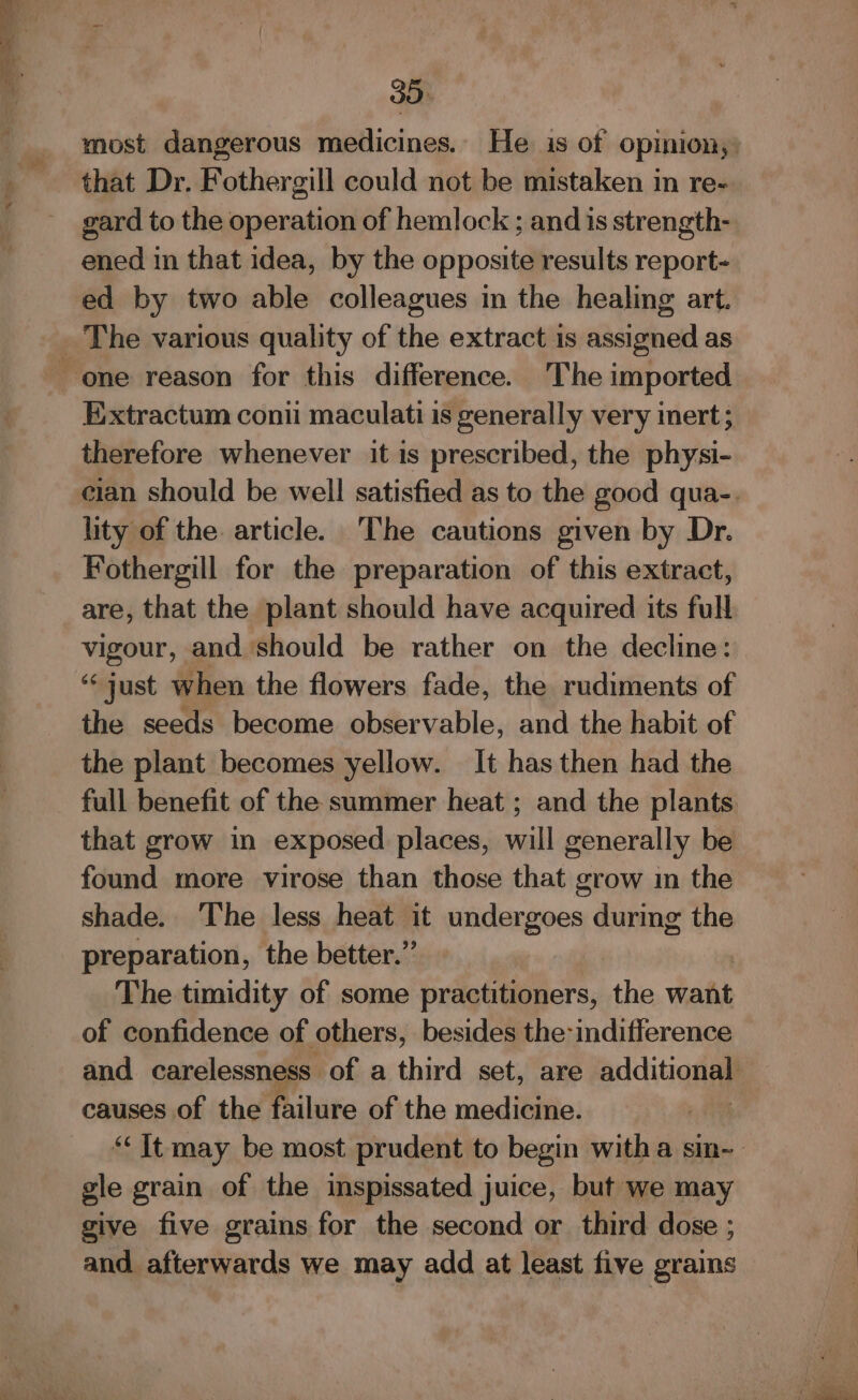 -, A Mt “Ss N i’ 35 most dangerous medicines. He is of opinion, that Dr. Fothergill could not be mistaken in re- gard to the operation of hemlock ; and is strength- ened in that idea, by the opposite results report- ed by two able colleagues in the healing art. E:xtractum conti maculati is generally very inert ; therefore whenever it is prescribed, the physi- cian should be well satisfied as to the good qua-. lity of the article. The cautions given by Dr. Fothergill for the preparation of this extract, are, that the plant should have acquired its full vigour, and should be rather on the decline: ‘just when the flowers fade, the rudiments of the seeds become observable, and the habit of the plant becomes yellow. It has then had the full benefit of the summer heat ; and the plants. that grow in exposed places, will generally be found more virose than those that grow in the shade. The less heat it undergoes during the preparation, the better.” The timidity of some practitioners, the want of confidence of others, besides the: indifference and carelessness of a third set, are additonal causes of the failure of the medicine. “It may be most prudent to begin witha sin- gle grain of the inspissated juice, but we may give five grains for the second or third dose ; and afterwards we may add at least five grains —