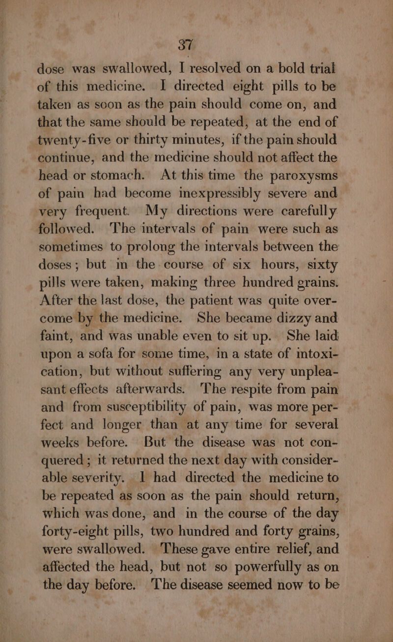 dose was swallowed, I resolved on a bold trial of this medicine. I directed eight pills to be taken as soon as the pain should come on, and that the same should be repeated, at the end of twenty-five or thirty minutes, if the pain should continue, and the medicine should not affect the head or stomach. At this time the paroxysms of pain had become inexpressibly severe and very frequent. My directions were carefully followed. The intervals of pain were such as sometimes to prolong the intervals between the doses; but m the course of six hours, sixty pills were taken, making three hundred grains. After the last dose, the patient was quite over- come by the medicine. She became dizzy and faint, and was unable even to sit up. She laid upon a sofa for some time, in a state of mtoxi- cation, but without suffermg any very unplea- sant effects afterwards. ‘The respite from pain and from susceptibility of pai, was more per- fect and longer than at any time for several weeks before. But the disease was not con- quered ; it returned the next day with consider- able severity. | had directed the medicine to be repeated as soon as the pain should return, which was done, and in the course of the day forty-eight pills, two hundred and forty grains, were swallowed. ‘These gave entire relief, and affected the head, but not so powerfully as on the day before. ‘T’he disease seemed now to be