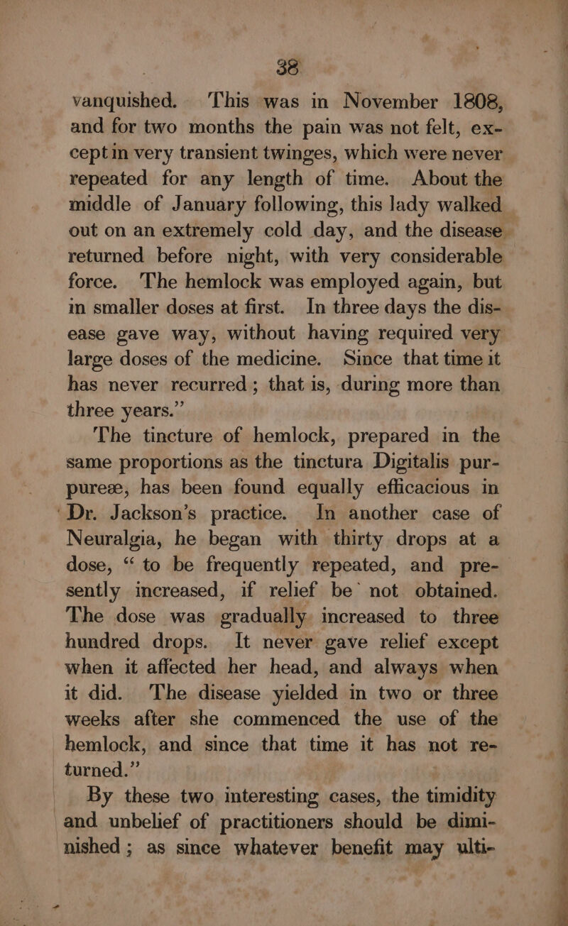 vanquished. This was in November 1808, and for two months the pain was not felt, ex- ceptin very transient twinges, which were never repeated for any length of time. About the middle of January following, this lady walked force. The hemlock was employed again, but im smaller doses at first. In three days the dis- ease gave way, without having required very large doses of the medicine. Since that time it has never recurred ; that is, during more than three years.” The tincture of hemlock, prepared in the same proportions as the tinctura Digitalis pur- purese, has been found equally efficacious in Neuralgia, he began with thirty drops at a sently increased, if relief be not. obtained. The dose was gradually increased to three hundred drops. It never gave relief except when it affected her head, and always when it did. The disease yielded in two or three weeks after she commenced the use of the By these two. interesting cases, the timidity and unbelief of practitioners should be dimi- nished ; as since whatever benefit may ulti- 7 a