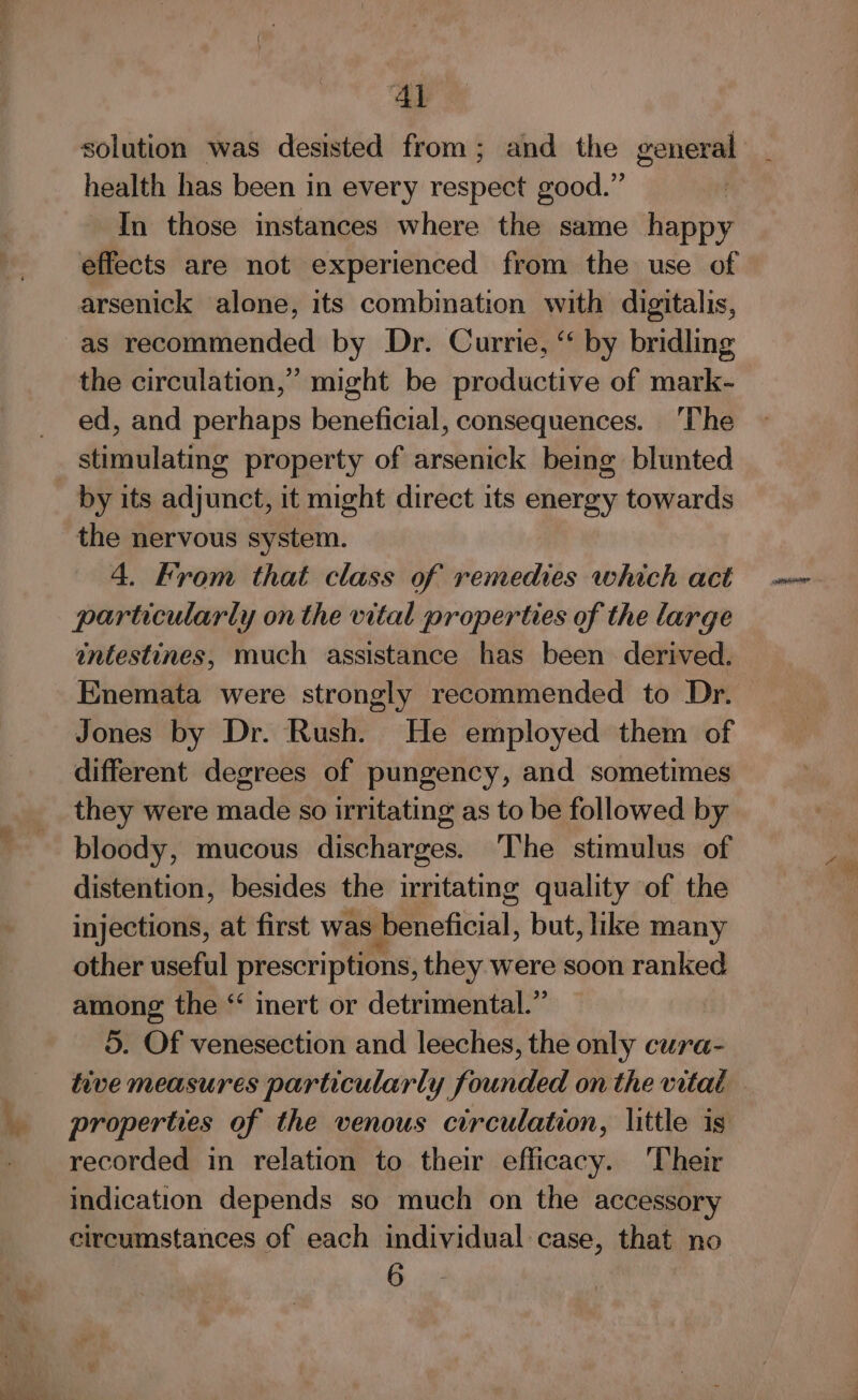 health has been in every respect good.” In those instances where the same happy effects are not experienced from the use of arsenick alone, its combination with digitalis, as recommended by Dr. Currie, “ by bridling the circulation,’ might be productive of mark- ed, and perhaps beneficial, consequences. ‘The stimulating property of arsenick being blunted by its adjunct, it might direct its energy towards the nervous system. 4. From that class of remedies which act particularly onthe vital properties of the large intestines, much assistance has been derived. Enemata were strongly recommended to Dr. Jones by Dr. Rush. He employed them of different degrees of pungency, and sometimes they were made so irritating as to be followed by bloody, mucous discharges. ‘The stimulus of distention, besides the irritating quality of the injections, at first was. beneficial, but, like many other useful prescriptions, they were soon ranked among the “ inert or detrimental.” 5. Of venesection and leeches, the only cura- recorded in relation to their efficacy. Their indication depends so much on the accessory circumstances of each individual case, that no 6