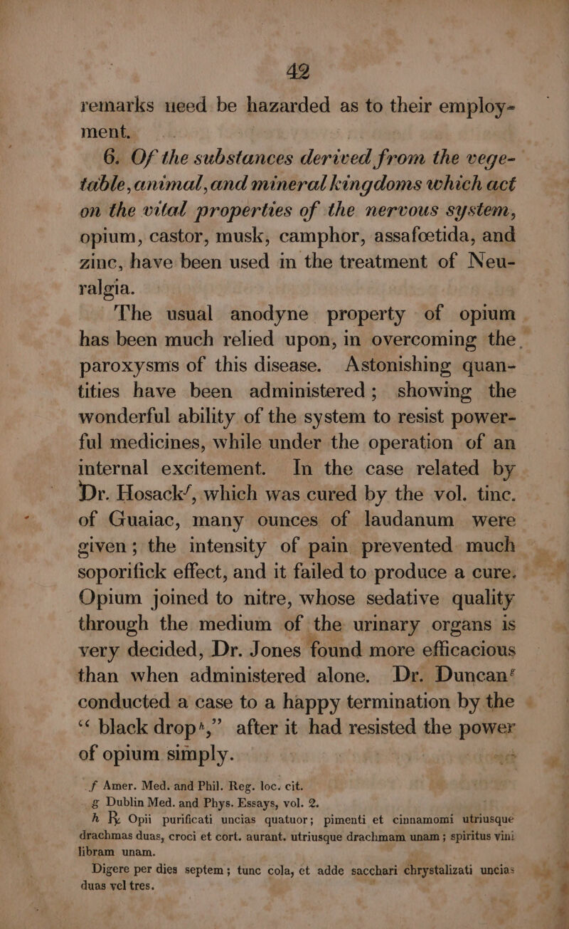 remarks teed be hazarded as to their employ- ment. | 6. Of the cochlea derived From the vege- table,animal,and mineral kingdoms which act on the vital properties of the nervous system, opium, castor, musk, camphor, assafoetida, and zinc, have been used in the treatment of Neu- ralgia. The usual anodyne property of opium paroxysms of this disease. Astonishing quan- tities have been administered; showing the wonderful ability of the system to resist power- ful medicines, while under the operation of an internal excitement. In the case related by Dr. Hosack’, which was cured by the vol. tinc. of Guaiac, many ounces of laudanum were given; the intensity of pain prevented. much soporifick effect, and it failed to produce a cure. Opium joined to nitre, whose sedative quality through the medium of the urinary organs 1s very decided, Dr. Jones found more efficacious than when administered alone. Dr. Duncan‘ ‘« black drop*,’ after it had resisted the power of opium simply. | oa cee _f Amer. Med. and Phil. Reg. loc. cit. g Dublin Med. and Phys. Essays, vol. 2. h R Opii purificati uncias quatuor; pimenti et cinnamomi utriusque drachmas duas, croci et cort. aurant. utriusque drachmam unam ; spiritus vini libram unam. Digere per dies septem ; tunc cola, et adde sacchari Rereiizati uncias duas vel tres.