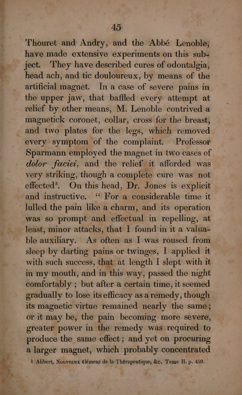 Thouret and Andry, and the Abbé Lenoble; have made extensive experiments on this sub- ject. They have described cures of odontalgia, head ach, and tic douloureux, by means of the artificial magnet. In a case of severe pains in the upper jaw, that baffled every attempt at relief by other means, M. Lenoble contrived a magnetick coronet, collar, cross for the breast, and two plates “a the legs, which removed every symptom of the complaint. Professor Sparmann employed the magnet in two cases of dolor faciet, and the relief it afforded was very striking, though a complete cure was not effected. On this head, Dr. Jones is explicit — and instructive. ‘‘ For a considerable time it lulled the pain like a charm, and its operation least, minor attacks, that I found in it a valua- ble auxiliary. As often as [ was roused from sleep by darting pains or twinges, | applied it with such success, that at length I slept with it in my mouth, and in this way, passed the night comfortably ; but after a certain time, it seemed gradually to lose its efficacy asa remedy, though its magnetic virtue remained nearly the same; or it may be, the pain becoming more severe, greater power in the remedy was required to produce the same effect; and yet on procuring a larger magnet, which probably concentrated k Alibert, Nouveaux €lémens de la Thérapeutique, &amp;c. Tome Il. p. 450. |