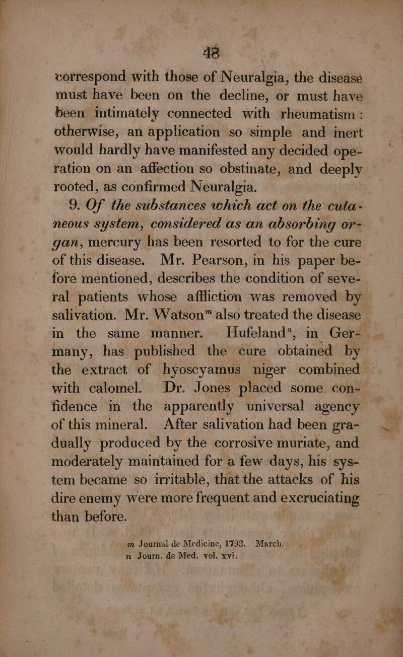 od correspond with those of Neuralgia, the disease must have been on the decline, or must have been intimately connected with rheumatism : otherwise, an application so simple and imert would hardly have manifested any decided ope- ration on an affection so obstinate, and deeply rooted, as confirmed Neuralgia. 9. Of the substances which act on the cuta- neous system, considered as an absorbing or- gan, mercury has been resorted to for the cure of this disease. Mr. Pearson, in his paper be- fore mentioned, describes the condition of seve- salivation. Mr. Watson” also treated the disease many, has published the cure obtained by the extract of hyoscyamus niger combined with calomel. Dr. Jones placed some con- fidence in the apparently universal agency of this mineral. After salivation had been gra- dually produced by the corrosive muriate, and moderately maintained for a few days, his sys- tem became so irritable, that the attacks of his dire enemy were more frogntenit and excruciating than before. m Journal de Medicine, 1793. March. © !