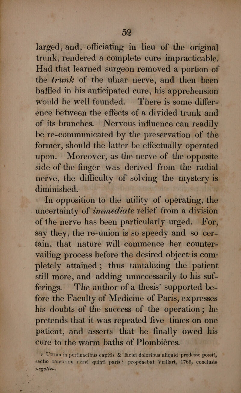 larged, and, officiating in lieu of the original trunk, rendered a complete cure impracticable. Had that learned surgeon removed a portion of the trunk of the wlnar nerve, and then been baffled in his anticipated cure, his apprehension would be well founded. ‘There is some differ- ence between the effects of a divided trunk and of its branches. Nervous mfluence can readily be re-communicated by the preservation of the former, should the latter be eflectually operated upon. Moreover, as the nerve of the opposite side of the finger was derived from the radial nerve, the difficulty of ate the mystery is diminished. In opposition to the utility of operating, the uncertainty of émmediate relief from a division of the nerve has been particularly urged. For, say they, the re-union is so speedy and so cer- tain, that nature will commence her counter- vailing process before the desired object is com- pletely attained ; thus tantalizing the patient still more, and adding unnecessarily to his suf- ferings. The author of a thesis’ supported be- fore the Faculty of Medicine of Paris, expresses his doubts of the success of the operation ; he pretends that it was repeated five times on one patient, and asserts that he finally owed his cure to the warm baths of Plombiéres. ‘y Utrum in pertinacibus capitis &amp; faciei doloribus aliquid prodesse possit, sectio ramorum nervi quinti paris? proponebat Veillart, 1768, conclusie . negativa. . |