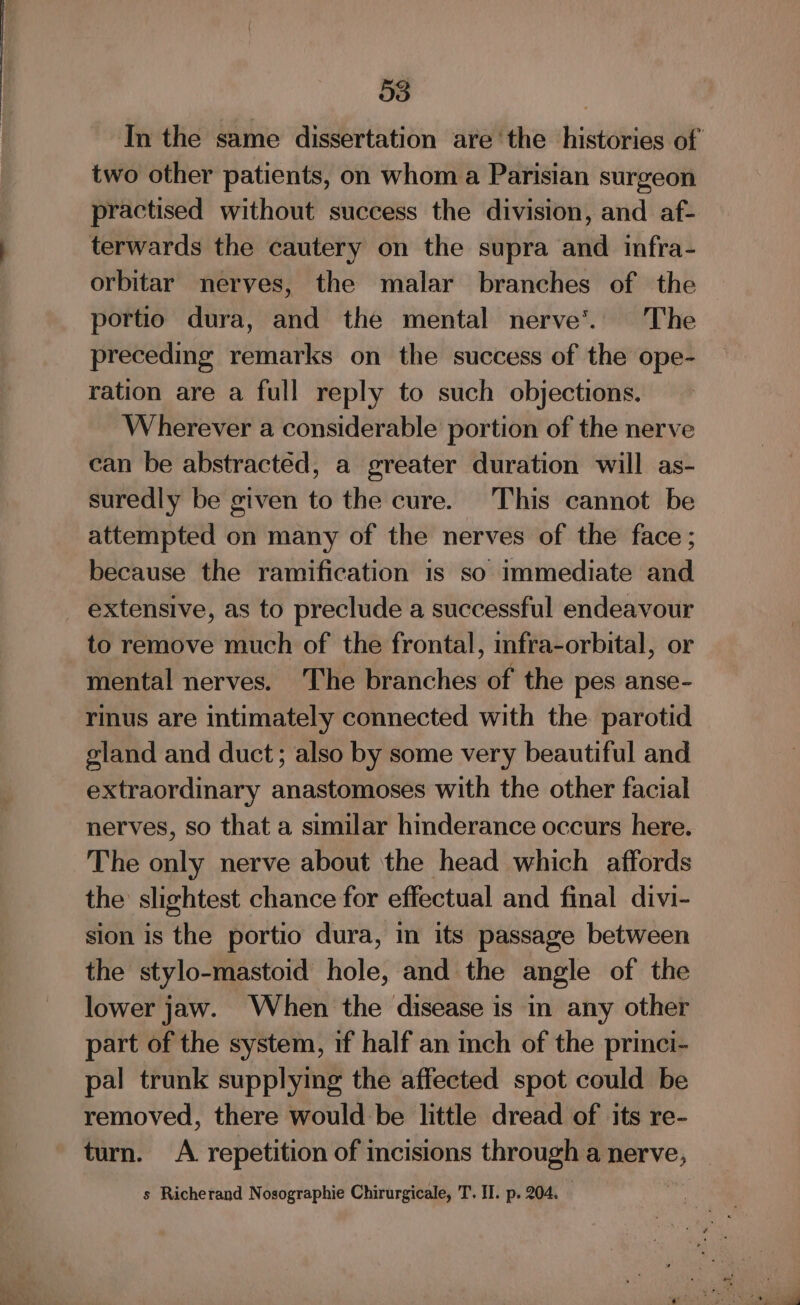 3 } In the same dissertation are ‘the histories of two other patients, on whom a Parisian surgeon practised without success the division, and af- terwards the cautery on the supra and infra- orbitar nerves, the malar branches of the portio dura, and the mental nerve’. The preceding remarks on the success of the ope- ration are a full reply to such objections. Wherever a considerable portion of the nerve can be abstracted, a greater duration will as- suredly be given to the cure. This cannot be attempted on many of the nerves of the face ; because the ramification is so immediate and extensive, as to preclude a successful endeavour to remove much of the frontal, mfra-orbital, or mental nerves. The branches of the pes anse- rinus are intimately connected with the parotid gland and duct; also by some very beautiful and extraordinary anastomoses with the other facial nerves, so that a similar hinderance occurs here. The only nerve about the head which affords the slightest chance for effectual and final divi- sion is the portio dura, in its passage between the stylo-mastoid hole, and the angle of the lower jaw. When the disease is in any other part of the system, if half an inch of the princi- pal trunk supplymg the affected spot could be removed, there would be little dread of its re- turn. A. repetition of incisions through a nerve,