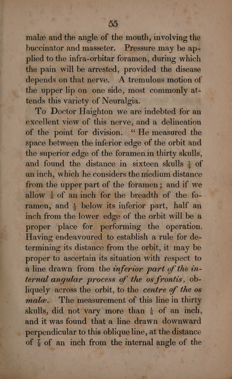 &lt;= 55 malee and the angle of the mouth, involving the buccinator and masseter. Pressure may be ap- plied to the infra-orbitar foramen, during which the pain will be arrested, provided the disease depends on that nerve. A tremulous motion of the upper lip on: one side, most commonly at- tends this variety of Neuralgia. To Doctor Haighton we are indebted for an excellent view of this nerve, and a delmeation of the pomt for division. ‘ He measured the space between the inferior edge of the orbit and and found the distance in sixteen skulls 1 of an inch, which he considers the medium distance from the upper part of the foramen; and if we allow + of an inch for the breadth of the fo- ramen, and 4 below its inferior part, half an inch from the lower edge of the orbit will be a proper place for performing the operation. Having endeavoured to establish a rule for de- termining its distance from the orbit, it may be proper to ascertain its situation with respect to a line drawn from the inferior part of the in- ternal angular process of the os frontis, ob- liquely across the orbit, to the centre of the os male. he measurement of this line in thirty skulls, did not vary more than % of an inch, and it was found that a line drawn downward perpendicular to this oblique line, at the distance of % of an inch from the internal angle of the