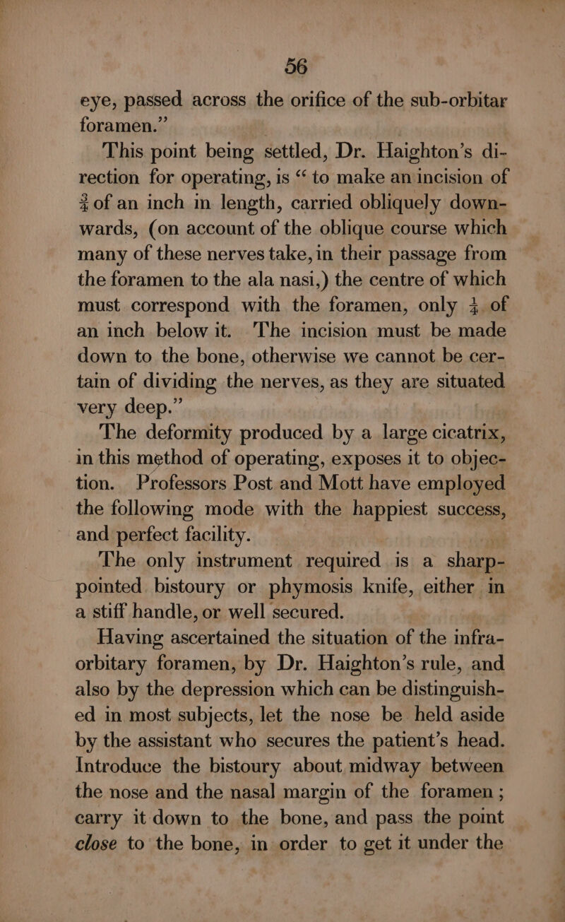 eye, passed across the orifice of the sub-orbitar foramen.” ; This point being settled, Dr. Haighton’s di- rection for operating, is “ to make an incision of %of an inch in length, carried obliquely down- wards, (on account of the oblique course which many of these nerves take, in their passage from the foramen to the ala nasi,) the centre of which must correspond with the foramen, only 4. of an inch below it. The incision must be nae down to the bone, otherwise we cannot be cer- tain of dividing the nerves, as they are situated very deep.” The deformity produced by a large cicatrix, in this method of operating, exposes it to objec- tion. Professors Post and Mott have employed the followmg mode with the happiest success, and perfect facility. — The only instrument required is a sharp- poited bistoury or phymosis knife, either in a stiff handle, or well secured. Having ascertained the situation of the infra- orbitary foramen, by Dr. Haighton’s rule, and also by the depression which can be distinguish- ed in most subjects, let the nose be held aside by the assistant who secures the patient’s head. Introduce the bistoury about midway between the nose and the nasal margin of the foramen ; carry it down to the bone, and pass the pomt close to the bone, in order to get it under the