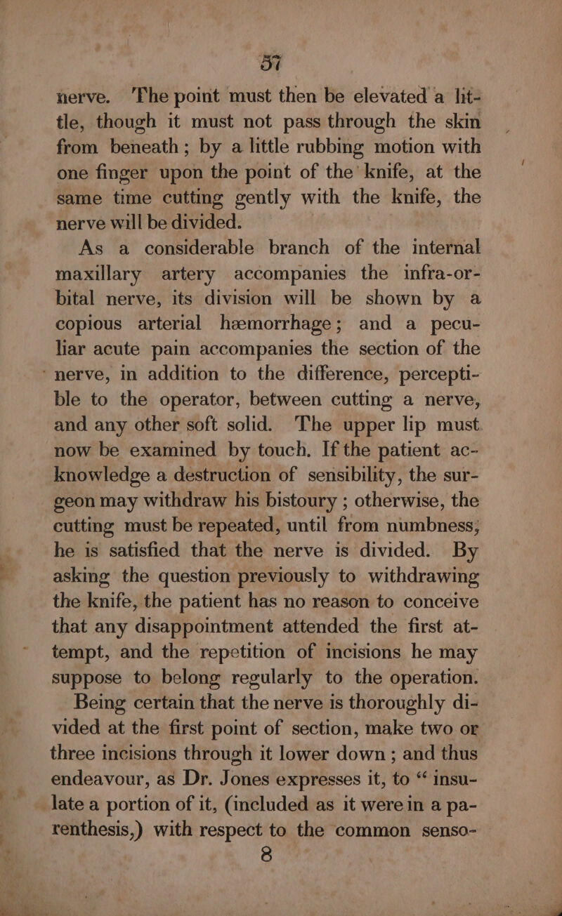 p+ - 57 nerve. ‘Fhe point must then be elevated a lit- tle, though it must not pass through the skin from beneath; by a little rubbing motion with one finger upon the point of the knife, at the same time cuttmg gently with the knife, the nerve will be divided. As a considerable branch of the internal maxillary artery accompanies the infra-or- bital nerve, its division will be shown by a copious arterial haemorrhage; and a_pecu- liar acute pain accompanies the section of the ble to the operator, between cutting a nerve, and any other soft solid. The upper lip must. now be examined by touch. If the patient ac- knowledge a destruction of sensibility, the sur- geon may withdraw his bistoury ; otherwise, the cutting must be repeated, until from numbness, he is satisfied that the nerve is divided. By asking the question previously to withdrawing the knife, the patient has no reason to conceive that any disappointment attended the first at- tempt, and the repetition of incisions he may suppose to belong regularly to the operation. Being certain that the nerve is thoroughly di- vided at the first point of section, make two or three incisions through it lower down ; and thus endeavour, as Dr. Jones expresses it, to ‘* insu- renthesis,) with respect to the common senso- —