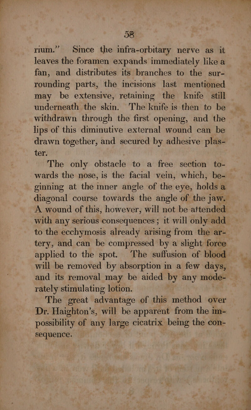 28 rium.” Smee the infra-orbitary nerve as it leaves the foramen expands immediately like a fan, and distributes its branches to the sur- rounding parts, the incisions last mentioned may be extensive, retaining the kmife still withdrawn through the first opening, and the lips of this dimimutive external wound can be drawn together, and secured by adhesive plas- ter. The only obstacle to a free section to- wards the nose, is the facial vein, which, be- ginning at the mner angle of the eye, holds a A wound of this, however, will not be attended with any serious consequences ; it will only add to the ecchymosis already arising from the ar- tery, and can be compressed by a slight: force will be removed by absorption in a few days, and its removal may be aided by any mode- rately stimulating lotion. The great advantage of this method over Dr. Haighton’s, will ie apparent from the im- possibility of any large cicatrix being the con- sequence.