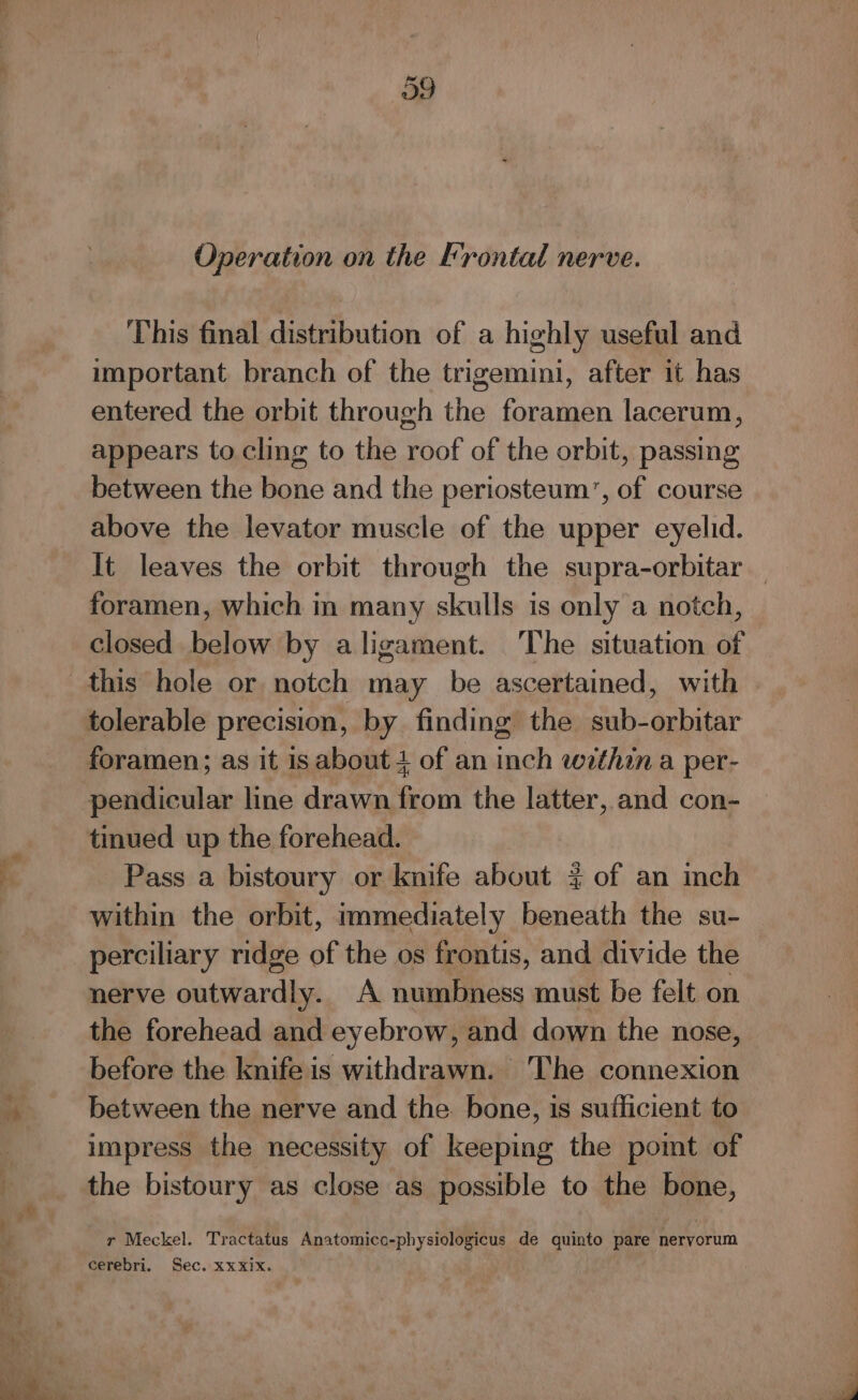 This final distribution of a highly useful and important branch of the trigemini, after it has entered the orbit through the foramen lacerum, appears to cling to the roof of the orbit, passing between the bone and the periosteum’, of course above the levator muscle of the upper eyelid. foramen, which in many skulls is only a notch, closed below by aligament. The situation of tolerable precision, by finding the sub-orbitar pendicular line drawn from the latter, and con- tinued up the forehead. Pass a bistoury or knife about ¢ of an inch within the orbit, immediately Spied the su- perciliary ridge of the os frontis, and divide the nerve outwardly: A numbness must be felt on the forehead and eyebrow, and down the nose, before the knife is withdrawn. The connexion between the nerve and the bone, is sufficient to impress the necessity of keeping the poimt of the bistoury as close as possible to the bone, r Meckel. Tractatus Anatomico-physiologicus de quinto pare nervorum cerebri. Sec. XxXix.
