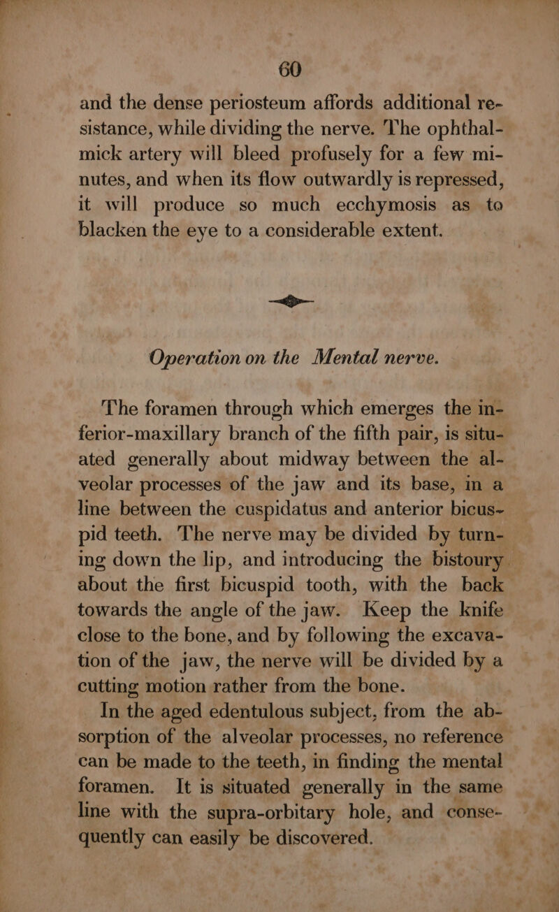 = and the dense periosteum affords additional re- sistance, while dividing the nerve. ‘lhe ophthal- mick artery will bleed profusely for a few mi- nutes, and when its flow outwardly is repressed, it will produce so much ecchymosis as_ to blacken the eye to a considerable extent. The foramen through which emerges the in- ferior-maxillary branch of the fifth pair, is situ- ated generally about midway between the al- veolar processes of the jaw and its base, mn a lime between the cuspidatus and anterior bicus~ pid teeth. The nerve may be divided by turn- ing down the lip, and introducing the bistoury. about the first bicuspid tooth, with the back towards the angle of the jaw. Keep the knife close to the bone, and by following the excava- tion of the jaw, the nerve will be divided by a cutting motion rather from the bone. In the aged edentulous subject, from the ab- sorption of the alveolar processes, no reference — can be made to the teeth, in finding the mental foramen. It is situated generally in the same quently can easily be discovered.