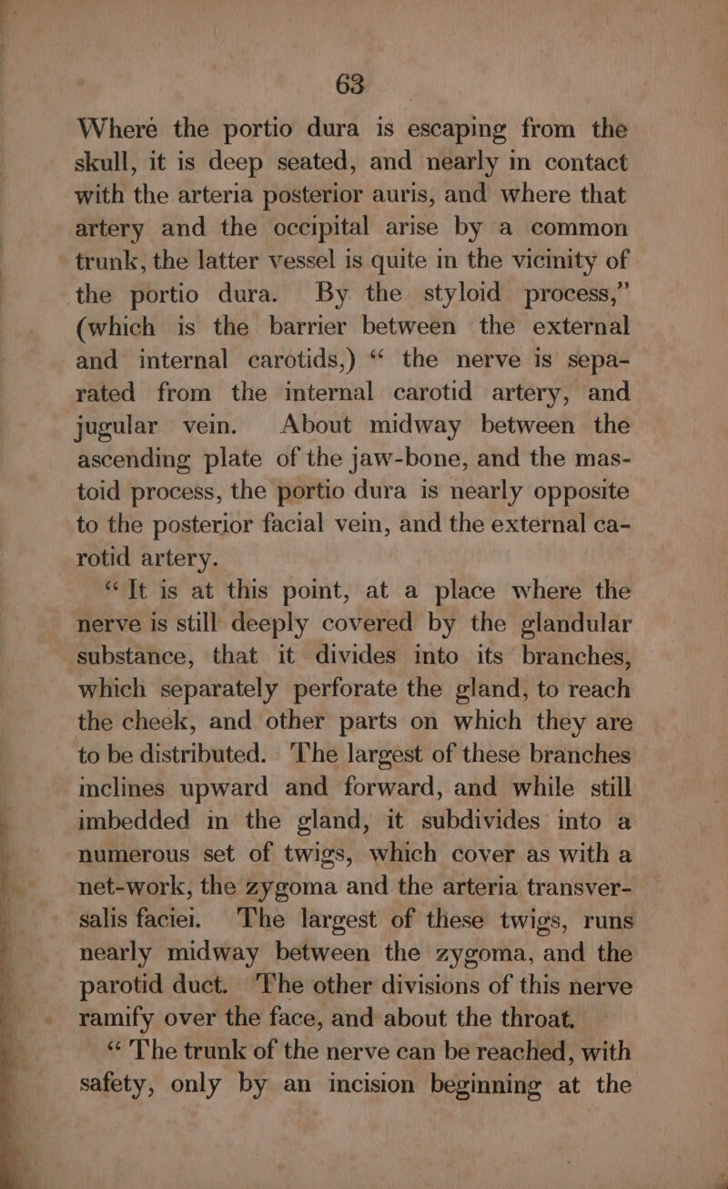 Where the portio dura is escaping from the skull, it is deep seated, and nearly in contact with the arteria posterior auris, and where that artery and the occipital arise by a common trunk, the latter vessel is quite in the vicmity of the portio dura. By the styloid process,” (which is the barrier between the external and internal carotids,) ‘‘ the nerve is sepa- rated from the internal carotid artery, and jugular vem. About midway between the ascending plate of the jaw-bone, and the mas- toid process, the portio dura is nearly opposite to the posterior facial vein, and the external ca- rotid artery. “It is at this pomt, at a place where the nerve is still deeply covered by the glandular substance, that it divides into its branches, which separately perforate the gland, to reach the cheek, and other parts on which they are to be distributed. The largest of these branches mclines upward and forward, and while still imbedded in the gland, it subdivides into a numerous set of twigs, which cover as with a net-work, the zygoma and the arteria transver- salis facie. The largest of these twigs, runs nearly midway between the zygoma, and the parotid duct. ‘The other divisions of this nerve ramify over the face, and about the throat. “ The trunk of the nerve can be reached, with safety, only by an incision beginning at the