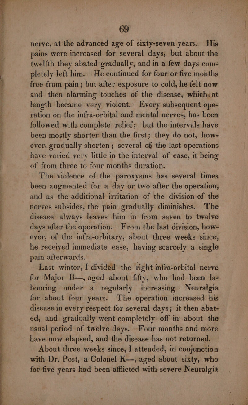 ; é LO et ee 69 nerve, at the advanced age of sixty-seven years. His pains were increased for several days, but about the twelfth they abated gradually, and in a few days com- pletely left him. He continued for four or five months free from pain; but after exposure to cold, he felt now and then alarming touches of the disease, whicheat length became very violent. Every subsequent ope- ration on the infra-orbital and mental nerves, has been followed with complete relief; but the intervals have been mostly shorter than the first; they do not, how- ever, gradually shorten; several of the last operations have varied very little in the interval of ease, it being of from three to four months duration. ‘The violence of the paroxysms has several times been augmented for a day or two after the operation, and as the additional irritation of the division of the nerves subsides, the pain gradually diminishes. The disease always leaves him in from seven to twelve days after the operation. From the last division, how- ever, of the infra-orbitary, about three weeks since, he received immediate ease, having scarcely a single pain afterwards. . Last winter, I divided the right infra-orbital nerve for Major B—, aged about fifty, who had been la bourmg under a regularly increasing Neuralgia for about four years. ‘The operation mcreased his disease in every respect for several days; it then abat- ed, and gradually went completely off in about the usual period of twelve days. Four months and more have now elapsed, and the disease has not returned. About three weeks since, I attended, in conjunction with Dr. Post, a Colonel K—, aged about sixty, who for five years had been afflicted with severe Neuralgia
