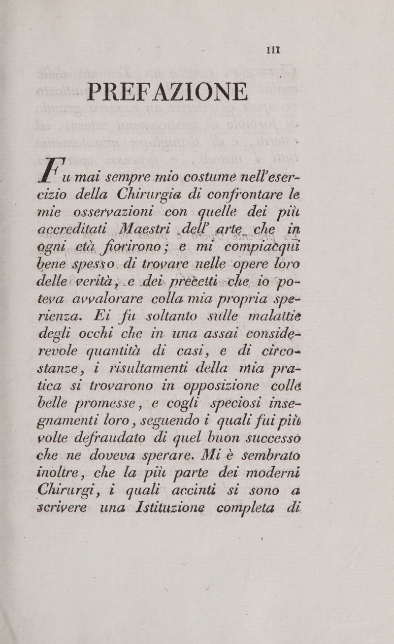 HI PREFAZIONE È. mai sempre mio costume nell’eser- cizio della Chirurgia di confrontare le mie osservazioni con quelle dei più accreditati. Maestri dell’ arte. che in ogni. età, fiorirono ; e mi compiaequi bene spesso. di trovare nelle opere loro delle verità; e dei. precetti. ‘che i0 ‘po- teva avvalorare colla mia propria spe- rienza. Ei fu soltanto sulle malattie degli occhi che in una assai conside- revole quantità di casi, e dt circo» stanze, i risultamenti della mia pra- tica st trovarono in opposizione colle belle promesse, e cogli speciosi inse- gnamenti loro, seguendo î quali fui più volte defraudate di quel buon successo che ne doveva sperare. Mi è sembrato inoltre, che la più parte dei moderni Chirurgi, i quali accinti si sono a scrivere una argini. completa di