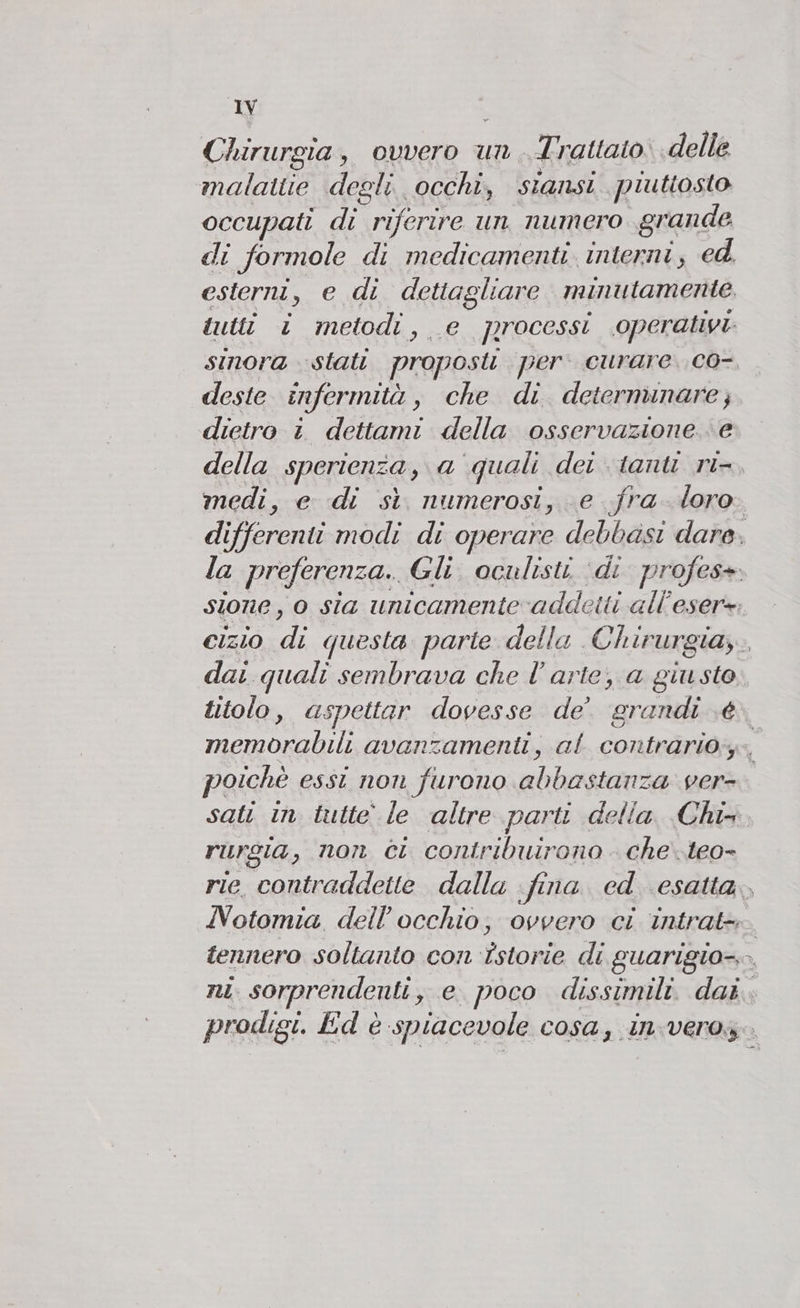 Chirurgia, ovvero un Trattato. delle malattie degli. occhi, siansi piuttosto occupati di riferire un numero grande di formole di medicamenti interni, ed. deste î infermità , che di determinare; dietro i dettami della osservazione.‘ e medi, e di sì numerosi, e fra loro dai quali sembrava che l’arte, a TR titolo, aspettar dovesse de’ grandi .é poichè essi non furono abbastanza ver- riurgia , non ci contribuirono che..teo- 2)