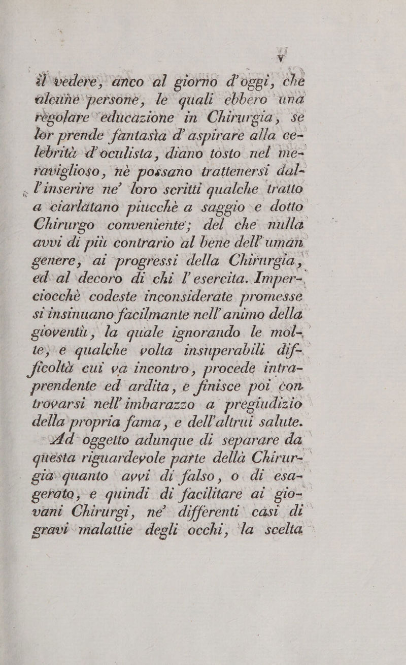 il vedere, anco ‘al giorno d’ oggi ; che aleine persone, le quali ebbero ‘una regolare “educazione in Chirurgia, se lor prende fantasia d’ aspirare alla ce- lebrità d’oculista, diano tosto nel ime- raviglioso, hè possano trattenersi dal- . l’inserire ne’ ‘loro scritti qualche. traito a ciarlitano piucchè a saggio ve dotto Chirurgo conveniente; del che nulla avvi di più contrario hl Ben dell umani genere, ai progressi della Chirurgia, | ed'al decoro di chi l’ esercita. Imper-, ciocchè codeste inconsiderate promesse st insinuano facilmante nell'animo della gioventù , la quale isnorando le mol-, e; e qualche volta insuperabili. dif ficoltà cui va incontro, procede intra- prendente ed ardita, © finisce poi cont trovarsi nell’ PANERASA a pregiudizio ì della propria fama, e dell’altrui salute. ud oggetto adungque di separare dal questa rig suardeyole parte della Chirur-. gia guarito: avvi di falso, 0. di esa- 0 gerato, e quindi di facilitare ai gio vani Chirurgi, ne di ifferenti casi di gravi malattie degli occhi, ‘la scelta ©