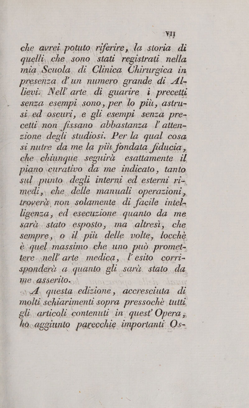 che avrei potuto riferire. la storia. di uelli, che sono stati registrati. nella mia. Scuola di Clinica Chirurgica in presenza, d' un numero grande. di Al lievi: Nell’ arte di. guarire È. precetti senza esempi sono, per lo più, astru- si..ed oseuri, e gli esempi senza pre- cetti. non fissano abbastanza |’ atten- zione degli studiosi. Per la qual COSsa si nutre da me la più fondata fiducia, che chiunque seguirà esattamente il piano curativo da me indicato, tanto. sul..punto degli interni ed dti ris medi, che delle manuali ‘operazioni, troverà non solamente di facile intel» ligenza, ed esecuzione quanto da me sarà. stato . esposto, ma ‘altresi, che sempre o u più delle volte, locchè è quel massimo che uno può promet-, tere..nell’ arte medica, - l'esito corri- sponderà a quanto gli. sarà. stato da. me. asserto. È , ded questa. edizione, accresciuta. di molti schiarimenti sopra pressochè tutti, gli articoli contenuti in quest Opera ;, ho.aggiunto parecchie importanti Os-