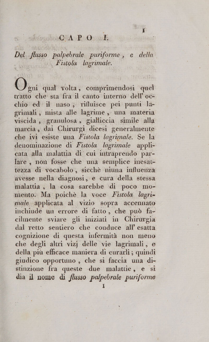 LaGGA-P 0: sl Del fisso palpebrale fora » e della Fistola lagrimale. o qual volta, comprimendosi quel tratto che sta fra il canto interno dell’ oc- chio ed: il naso; rifluisce pei punti la- grimali, mista alle lagrime ,, una materia viscida , granulosa , sialliccia. simile alla marcia ,. dai Chirurgi. dicesi generalmente che ivi esiste una istola lagrimale. Se la denominazione di Fistola lagrimale appli cata alla malattia di cui intraprendo par- lare, non fosse che una semplice inesat= tezza di vocabolo, sicchè niuna influenza avesse nella diagnosi, e cura della stessa malattia , la cosa sarebbe di poco mo- mento. Ma poichè la voce Fistola lagri» ‘male applicata al vizio sopra accennato inchiude un errore di fatto, che può fa- cilmente sviare gli iniziati in Chirurgia dal retto seito, che conduce all’ esatta cognizione di ques infermità non meno che degli altri vizj delle vie lagrimali, e della più efficace maniera di curarli; quindi giudico opportuno , che si faccia una di stinzione fra Figo «due malattie, e si dia il nome di flusso palpebrale puriforme