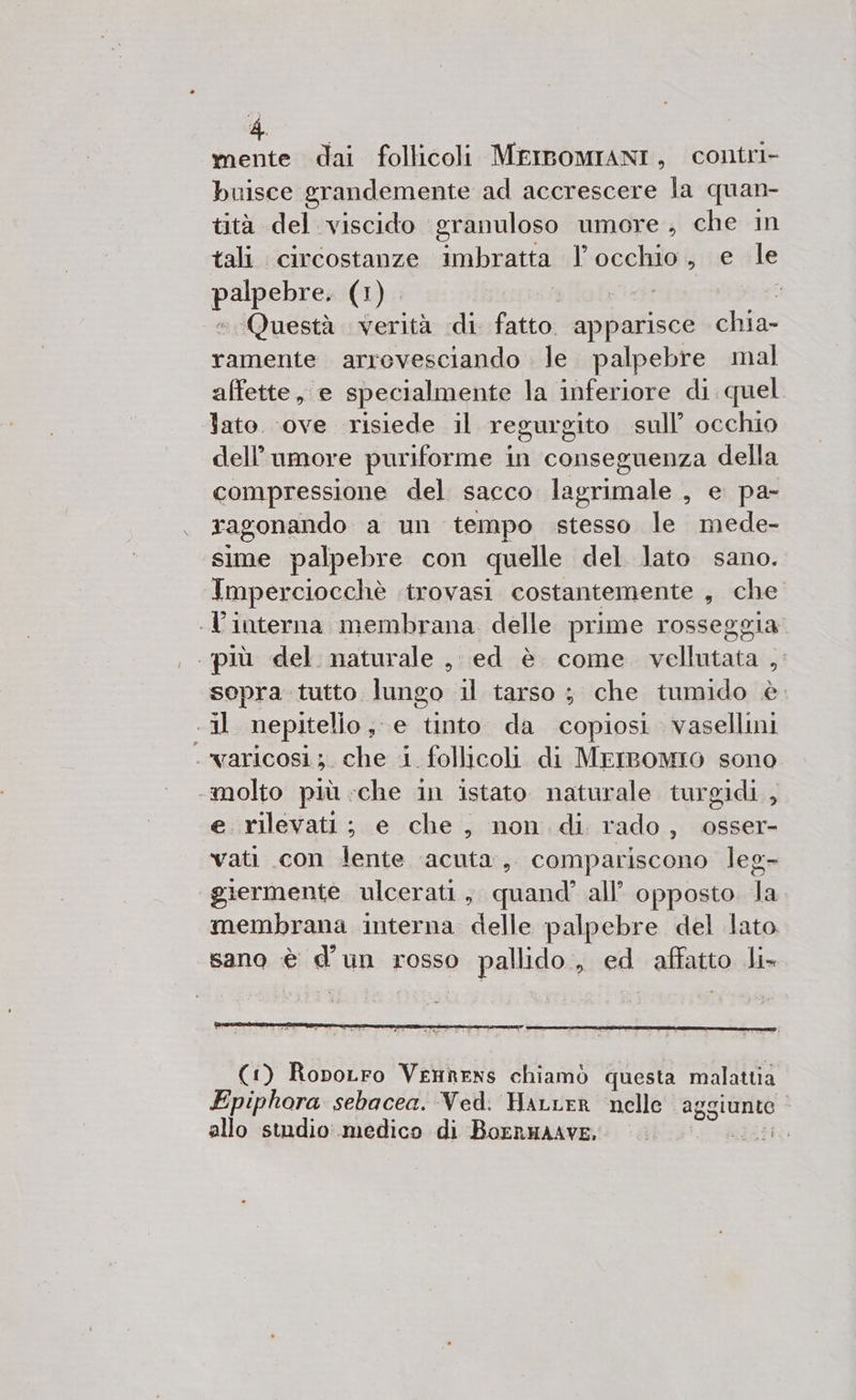 mente dai follicoli MEIBOMIANI, contri- buisce grandemente ad accrescere la quan- tità del viscido granuloso umore, che in tali. circostanze imbratta l'occhio, e Me i (1). 1 Questà verità di fatto apparisce chia- ramente arrevesciando . le. palpebre mal affette, e specialmente la inferiore di quel lato ‘ove risiede il regurgito sull’ occhio dell'umore puriforme in conseguenza della compressione del sacco lagrimale , e pa- ragonando a un tempo stesso le mede- sime palpebre con quelle del lato sano. Imperciocchè ‘trovasi costantemente , che -l'interna membrana delle prime rosseggia . più del naturale, ed è come vellutata , sopra tutto lungo il tarso ; che tumido è «il nepitelio; e tinto da copiosi vasellni VALICOSI ;. che 1 follicoli di MEIBOMIO sono molto più ‘che in istato naturale turgidi., e rilevatt; e che, non di rado, osser- vati con lente acuta, compariscono leg- giermente ulcerati, quand’ all’ opposto la membrana interna delle palpebre del lato. sano è d'un rosso pallido, ed affatto li-