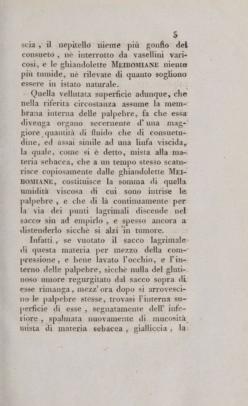 scia sil nepitello niente più. gonfio del consueto , nè interrotto da vasellini vari- . cosi, e le ghiandolette MrIBOMIANE niente più urafbe: nè rilevate di quanto dl rane essere in istato naturale. ; Quella vellutata ‘superficie adunque, che nella riferità circostanza assume la mem- brana interna delle palpebre, fa che essa divenga organo secernente d’ una .mag+! giore quantità di fluido che di consuetu- dine, ed assai simile ad una linfa viscida, la quale, come si è detto, mista alla ma teria sebacca, che a un tempo stesso scatu= risce copiosamente dalle ghiandolette MERE BOMIANE, costituisce la somma di quella umidità viscosa di cui sono intrise le palpebre, e che di là continaamente: per la via dei punti lagrimali discende nel sàcce sin ad empirlo. , € spesso ancora a distenderlo sicchè si alzi in tumore. Infatti, se vuotato il sacco lagrimale» ili questa materia per mezzo della com-’ pressione, e bene lavato l'occhio, e l'in-. terno delle palpebre, sicchè nulla del gluti-. noso umore regurgitato dal sacco sopra di esse rimanga, mezz’ ora dopo SÌ Arrovesci= no le du stesse, trovasi l’interna su- perficie di esse, segnatamente dell’ infe- riore, spalmata nuovamente di. mucosità mista di materia. sebacca , gialliccia , la: