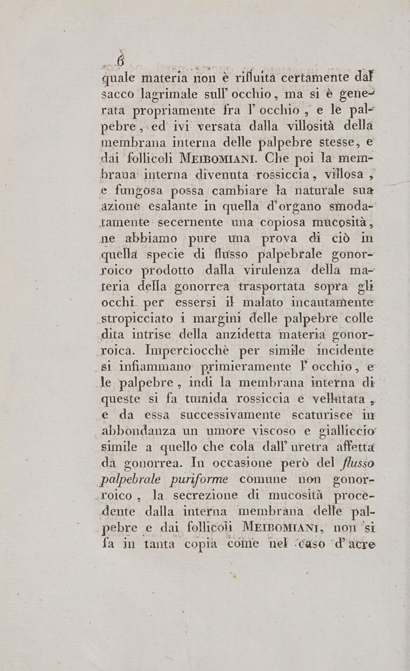 quale materia non è rifluità certamente dal sacco lagrimale sull'occhio, ma si è gene- rata propriamente tra l SIG , e le pale pebre ,-ed' ivi versata dalla villosità della membrana interna delle palpebre stesse, e dai follicoli MEIBOMIANI. Che poi la: mem- brana' ‘interna divenuta rossiccia, villosa , e fungosa possa. cambiare la naturale sua azione: esalante in quella d'organo smoda- tamente: secernente una ‘copiosa mucosità , ne abbiamo pure una prova di Ciò In quella ‘specie di flusso palpebrale gonor- roico prodotto dalla virulenza della ma- teria della gonorrea trasportata sopra gh occhi. per essersi 1 malato incautamente stropicciato 1 margini delle palpebre colle «dita intrise della anzidetta materia gonor- roica. Impertiocchè per simile incidente si infiammano primieramente Vl occhio, e de palpebre , indi la membrana interna di | queste si fa tumida rossiccia e vellatata , «e da essa successivamente scaturisce in | abbondanza un umore viscoso e gialliccio' simile a quello che cola dall’ uretra affetta da gonorrea. In occasione però del flusso palpebrale puriforme comune non gonor- stoico, la. secrezione di mucosità proce- dente dalla interna membrana. delle pal- e pebre. e dal follicoli MEIBOMIANI, non ‘si fa in tanta copia come nel ‘caso ‘d’acre