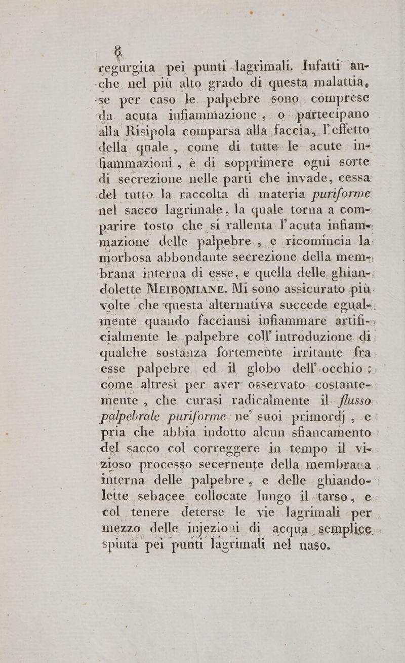Ò. regurgita pei punti - -lagrimali. Infattr ‘an- ‘che, nel più alto grado di questa malattia, ‘se per caso le. palpebre “sOnO comprese da. acuta infiammazione, 0. ‘partecipano alla Risipola comparsa alla faccia, l’effetto della quale, come di tutte le acute in- fiammazioni s è di sopprimere ogni sorte di secrezione nelle parti che dep cessa; .del tutto. la: raccolta di materia puriforme nel sacco lagrimale , la quale torna a com- parire tosto Di si una Facuta infame; mazione delle palpebre ; e ricomincia la. morbosa abbondante seerezione della mem-; brana interna di esse, e quella delle. ghian-; dolette MEIBOMIANE. Mi sono assicurato più. volte. che questa alternativa succede egual; mente quando facciansi infiammare srtifiro cialmente le. palpebre coll’ introduzione. di. qualche sostanza fortemente irritante fra. esse palpebre ed il globo dell’.occhio : come altresì per aver osservato. costante-. mente , che curasi radicalmente dla flusso palpebrale puriforme : ne suoi primordj , e pria che abbia indotto alcun sfiancamento del sacco col correggere in tempo il vi zioso processo secernente della membrava interna delle palpebre, e delle ghiando-- lette «sebacee collocate Tungo il.tarso, e. col tenere deterse le. vie .lagrimali per. mezzo delle injezio: ui di acqua. semplice... spinta. pel punti lagrimali nel naso.