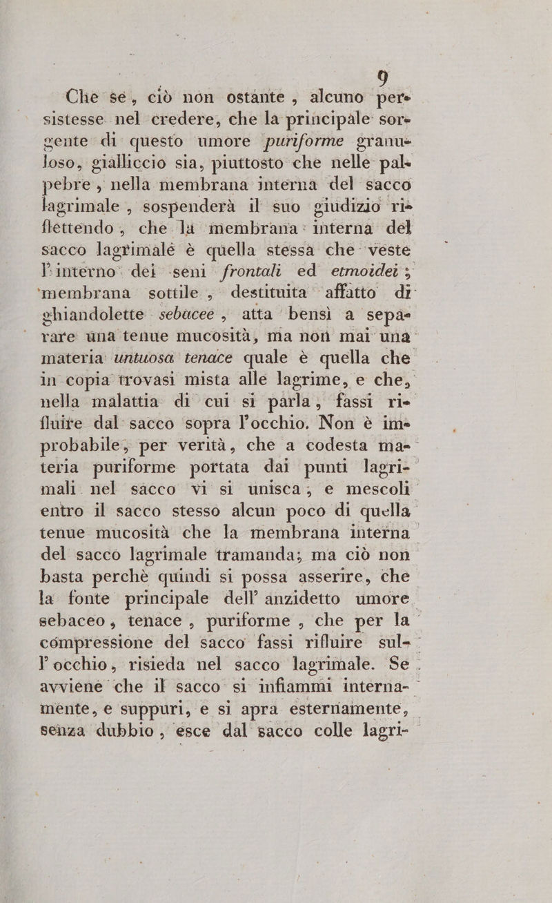 Che se, ciò non ostante, alcuno da sistesse nel credere, che la. principale: SOre gente di questo umore puriforme granu» loso, £ gialliccio sia, piuttosto che nelle pal pebiò, , nella membrana interna del sacco lagrimale , sospenderà il suo giudizio rie flettendo' , che la membrana: interni del sacco lagrimalé è quella stessa che veste interno: dei seni “nega ed etmoidei ‘membrana sottile , destituita ‘affatto di ehiandolette sebaceé , atta bensì. a sepa- rare una tenue mucosità, ma non mai una. materia untuosa tenace quale è quella che in copia trovasi mista alle lagrime, e che, nella malattia. di cul si parla; fassi ri. fluite dal: sacco sopra l'occhio. Non è im probabile, per verità, che a codesta ma-- teria puriforme portata dai punti lagri-” mali. nel sacco vi si unisca; e inse” entro il sacco stesso alcun poco di quella. tenue mucosità che la membrana interna” del sacco lagrimale tramanda; ma ciò non basta perchè quindi si possa asserire, che. la fonte principale dell’ anzidetto umore, sebaceo, tenace , puriforme , che per la” compressione del sacco fassi rilluire sul» lPocchio, risieda nel sacco lagrimale. Se. avviene ‘che il sacco si infiammi interna- mente, e suppuri, e si apra esterriamente, | senza dubbio , esce dal sacco colle lagri-