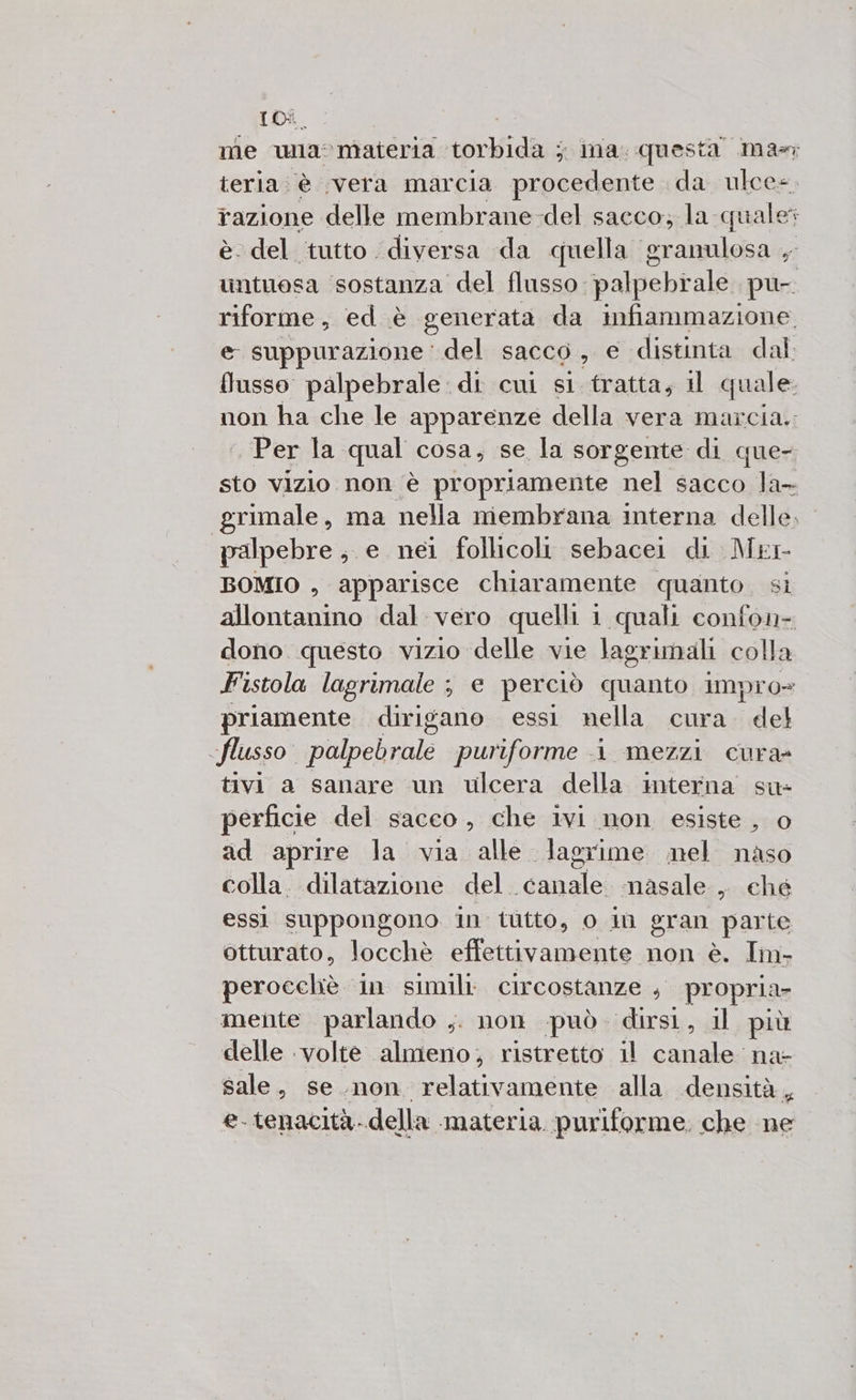 IDi me wa: ‘Materia orig 5 ina. questa mas teria è ‘vera marcia procedente da ulce=. razione delle membrane-del sacco; la quale è: del tutto ‘diversa da quella granulosa , untuesa sostanza del flusso. palpebiale pu- ili ed è generata da infiammazione. e suppurazione' del sacco, e distinta dal. flusso palpebrale:di cui si tratta, il quale. non ha che le apparenze della vera marcia. . Per la qual cosa, se la sorgente di quer sto vizio non è propriamente nel sacco la- grimale, ma nella membrana interna delle, palpebre; e nei follicoli sebacei di Mer BOMIO , apparisce chiaramente quanto. si allontanino dal vero quelli 1 quali confon- dono questo vizio delle vie lagrimali colla Fistola lagrimale ; e perciò quanto impro= priamente dirigano essi nella cura. del flusso palpebrale puriforme i mezzi cura@ tivi a sanare un ulcera della interna’ su- perficie del sacco, che ivi mon esiste , o ad aprire la via alle lagrime mel naso colla. dilatazione del. «canale. masale, ché essi EPSISARE In tutto, 0 1ù eran piante otturato, locchè effettivamente non è. Im- perocchè in simili circostanze , propria mente parlando ,. non può. dirsi, il più delle ‘volte almeno; ristretto il Aaa na- sale, se.non relativamente alla «densità, e- tenacità. della materia. puriforme. che ne