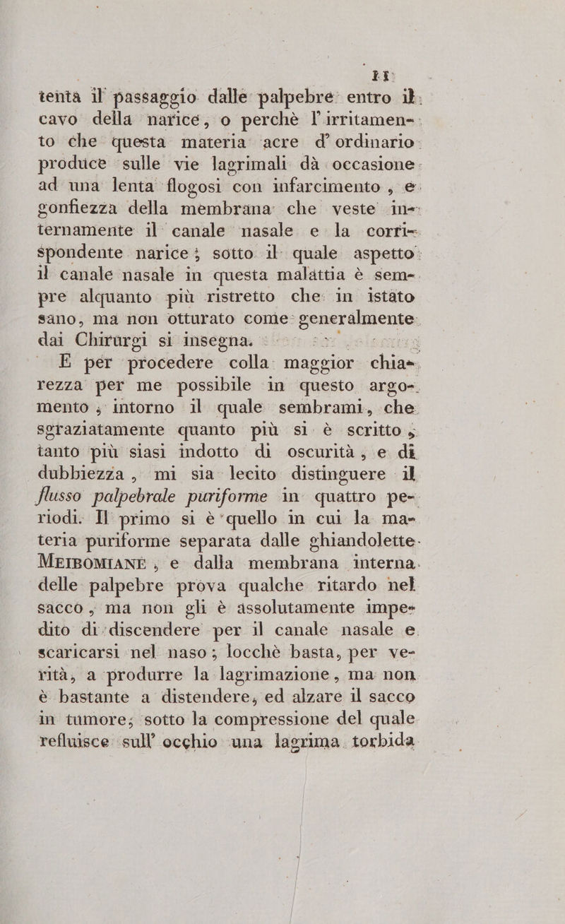 PR tenta il passaggio dalle palpebre: entro il. cavo della narice, o perchè l'irritamen=. to che questa materia ‘acre d’ ordinario. produce sulle vie lagrimali dà occasione. ad una lenta flogosi con infarcimento se gonfiezza della membrana: che veste ine ternamente il: canale nasale e la corri» spondente narice i sotto. il. quale aspetto 11 canale nasale in questa malattia è sem=. pre alquanto più ristretto che: in istato sano, ma non otturato come: SERART O iehta dai Chirurgi sì insegna. © Leto: xq E per procedere cola; mag egior chia» rezza per me possibile in ‘questo argo». mento ; intorno il quale sembrami, che. sgraziatamente quanto più si è scritto , lait più siasi indotto di oscurità, e di dubbiezza, mi sia lecito distinguere il flusso palpebrale puriforme in quattro pe- riodi. Il primo si è ‘quello in cui la ma- teria puriforme separata dalle ghiandolette. MEIBOMIANE , e dalla A A ‘interna. delle palpebre prova qualche ritardo nel sacco, ma non gli è assolutamente impe- dito di:discendere per il canale nasale e. scaricarsi nel naso; locchè basta, per ve- rità, a produrre la lagrimazione, ma non. è bastante a distendere, ed alzare il sacco in tumore; ‘sotto la compressione del quale. refluisce ‘sull’ occhio una lagrima. torbida