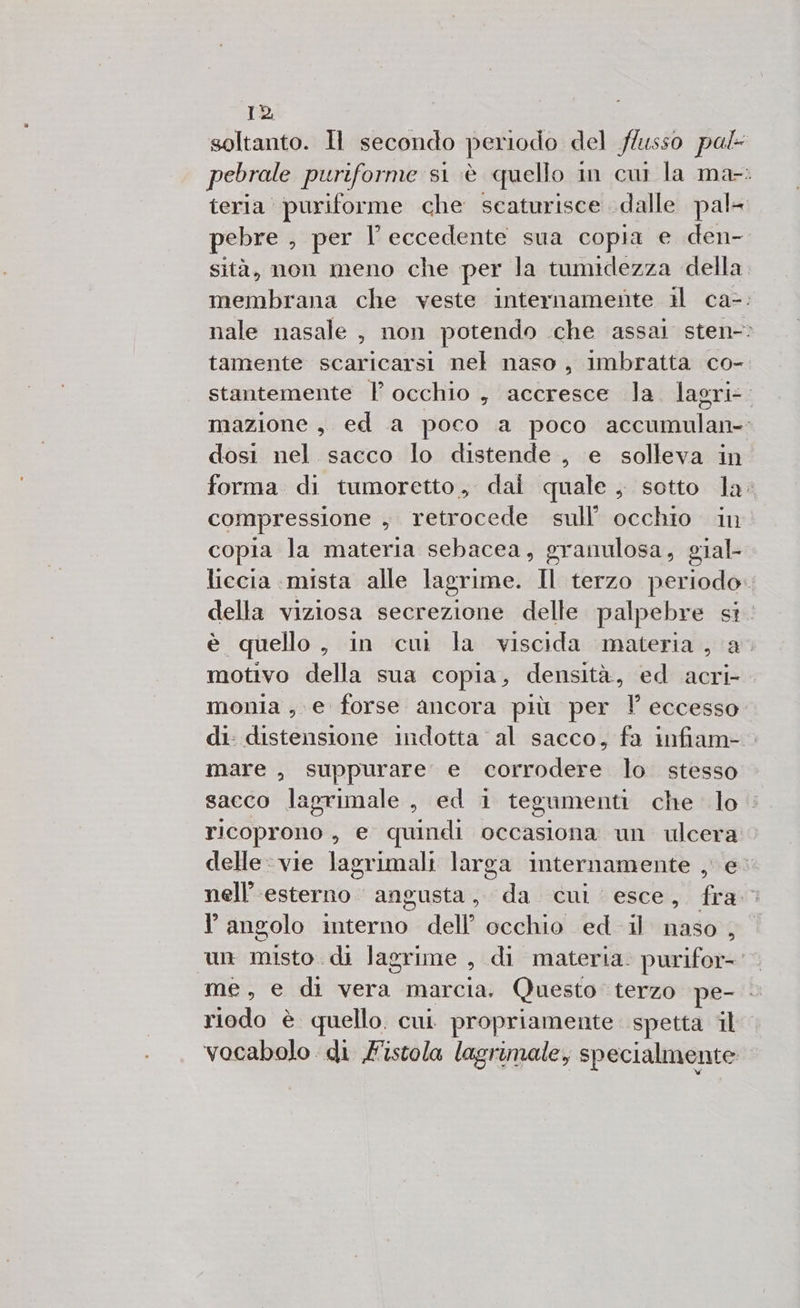 soltanto. MH secondo periodo del flusso pal pebrale puriforme s1 è quello in cui la ma-: teria puriforme che scaturisce dalle pal= pebre , per l eccedente sua copia e den- sità, non meno che per la tumidezza della membrana che veste internamente il ca-: nale nasale, non potendo che assai sten-: tamente scaricarsi nel naso , imbratta co- stantemente | occhio , accresce Ja. lagri-. mazione, ed a poco a poco accumulan- dosi nel. sacco lo distende , e solleva in forma di tumoretto, dai quale, sotto Ja: compressione , retrocede sull’ occhio in copia la materia sebacea, granulosa, gial- liecia mista alle lagrime. Il terzo periodo. della viziosa secrezione delle palpebre SÌ. è quello, in cui la viscida materia , a. motivo della sua copia, densità, ed acri- monia e forse ancora più per ” eccesso di: distensione indotta al sacco, fa infiam- mare , suppurare e corrodere lo stesso sacco lagrimale , ed 1 tegumenti che lo : ricoprono , e quindi occasiona un pes» delle: vie lagrimali larga internamente , nell’'esterno angusta, da cui esce, fra l'angolo interno dell occhio ed 1) naso , un misto. di lagrime di materia. purifore me, e di vera marcia. Questo terzo pe- riodo è quello. cui. propriamente spetta il vocabolo di F'istola lagrimale, specialmente
