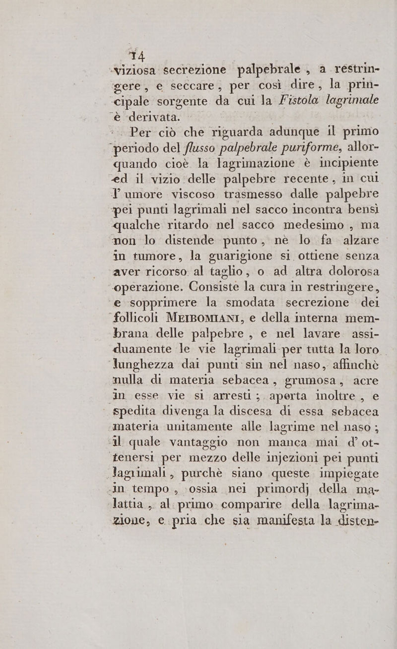 21 i secrezione palpebrale , a réstrin- ‘gere, e seccare, per così dire, la prin- cipale sorgente da cui la F istola lagriniale è Aaa =. Per ciò che Fbi adunque il primo I peo del flusso palpebrale puriforme, allor- quando cioè la lagrimazione è incipiente -ed il vizio delle palpebre recente, in cul T umore viscoso trasmesso dalle palpebre ‘pei punti lagrimali nel sacco incontra bensì qualche ritardo nel sacco medesimo , ma non lo distende punto, nè lo fa alzare in tumore, la guarigione si ottiene senza aver ricorso al taglio, o ad altra dolorosa “operazione. Consiste la cura in restringere, ‘e sopprimere la smodata secrezione dei follicoli MEIBOMIANI, e della interna mem- brana delle palpebre , e nel lavare assi- «duamente le vie lagrimali per tutta la loro ‘lunghezza dai punti: sin nel naso, affinchè mulla di materia sebacea, grumosa, acre in esse vie si arresti; aperta inoltre , e | spedita divenga la oa di essa sebacea materia unitamente alle lagrime nel naso ; ‘il quale vantaggio non manca mal d° ot- tenersi per mezzo delle injezioni pel “punti i lagrimali , purchè siano queste impiegate .Jn tempo , ossia nei pri imordj della ma- lattia.,. al: primo comparire della. lagrima- zione, e. pria che sia manifesta la Fanes,