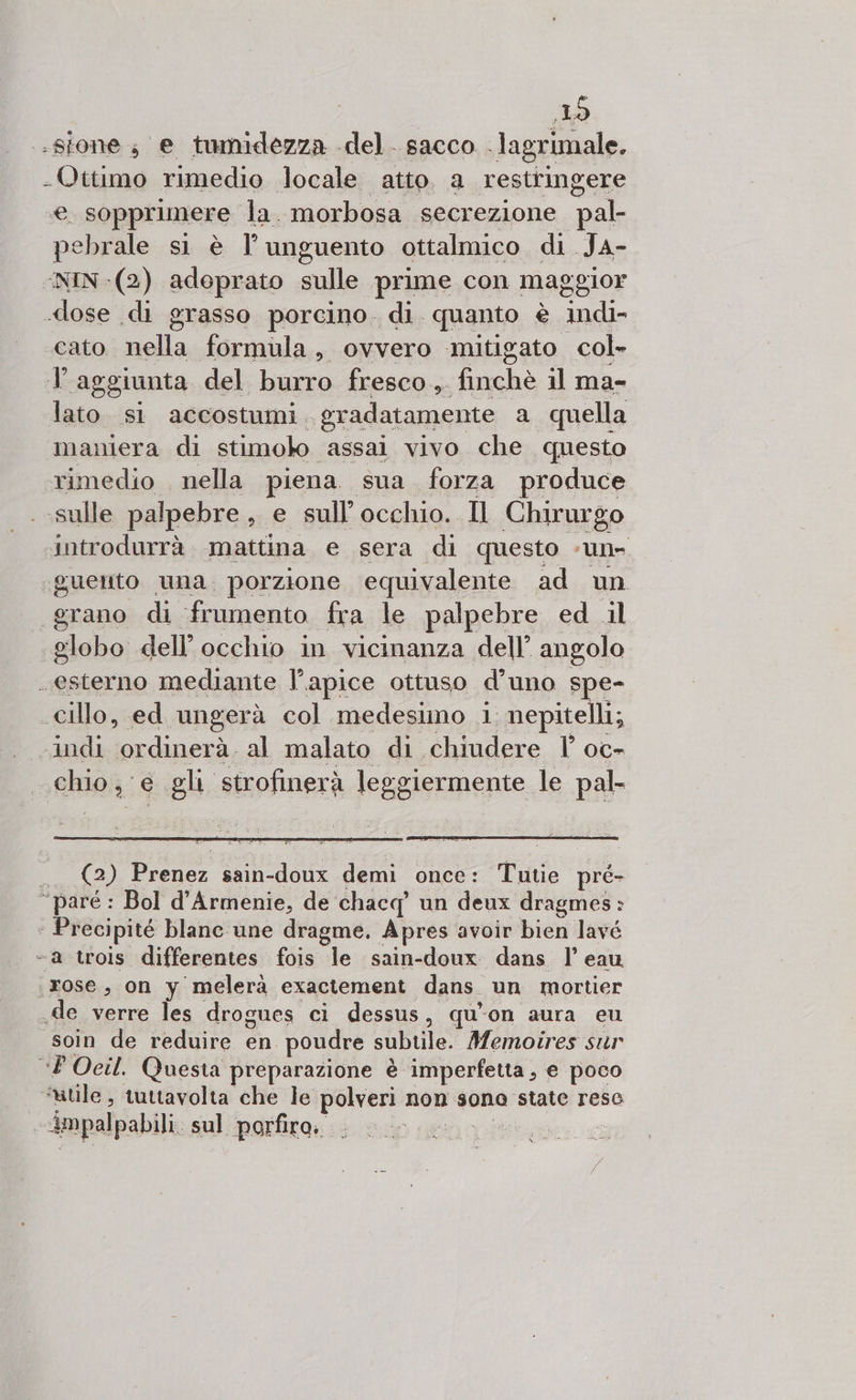 ES -sfone; e tumidezza del. sacco . lagrimale. Cosi rimedio locale atto. a restringere na sopprimere Ja. morbosa secrezione pal- pebrale si è l’unguento ottalmico di JA- NIN -(2) adoprato sulle prime con maggior dose di grasso porcino. di. quanto è indi- ‘cato nella formula, ovvero -mitigato col» T aggiunta del burro fresco ,. finchè il ma- lato. sì accostumi. gradatamente a quella maniera di stimolo ‘assai vivo che questo rimedio . nella piena sua forza produce - sulle palpebre, e sull occhio. Il Chirurgo ‘introdurrà. mattina e sera di questo #9 guento una. porzione equivalente ad un grano di ‘frumento fra le palpebre ed il globo dell’ occhio in vicinanza dell’ angolo . esterno mediante l’apice ottuso d’uno spe- .cillo, ed ungerà col medesimo 1 nepitelli; ‘indi ordinerà. al malato di chiudere T oc- LE e gli strofinerà leggiermente le pal- (2) den sain-doux demi once: Taitio” pré- “pare : Bol d’Armenie, de chacq un deux dragmes : Precipité blanc une dragme. Apres. avoir bien lavé “a trois differentes fois le sain-doux dans 1’ eau (rose, on y melerà exactement dans. un mortier «de verre les drogues ci dessus, qu'on aura eu soin de reduire en. poudre subtile. Memoires sur &lt;P Ocil. Questa preparazione è imperfetta, e poco ‘utile, tuttavolta che le polveri non sono state reso impalpabili. sul porfiro. È &gt;