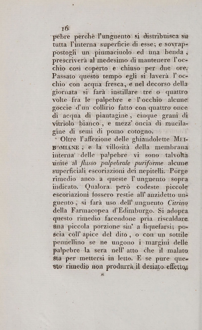 ‘pebre perchè Punguento: si distribuisca sit tutta l’interna superficie di esse; e-sovrap: postogii un .piumaciuolo. ed :nna benda ; prescriverà: ‘al medesimo: di mantenere l’oc&gt; chio così coperto e: chiùso” per due ore; Passato questo tempo egli si Javerà. loca chio con acqua fresca;«e nel decorso della giornata’ si' farà instillare ‘tre 0 quattro volte fra le palpebre .e l'occhio alcune goccie ‘(d’un collirio fatto con quattro once di acqua di ‘piantagine ;. cinque grani di ‘vitriolo ‘bianco. , e mezz oncia di mucila» gine di semi di pomo cotogno, “Oltre l’affezione delle ghiaridolette Mrr BOMIANE 5 5 ela villosità. della membrana: interriaà’ ‘delle palpebre. vi sono talvolta unite ‘al (lusso palpebrale puriforme alcune superficiali escoriazioni dei nepitelli.-Porge rimedio anco. a. queste | unguento : sopra indicato. Qualora. però colaef ‘piccole escoriazioni fossero restie all’anzidetto uns guento; si farà uso .dell’ unguento Citrino della Farmacopea d'Edimburgo. SI adopra questo rimedio. facendone pria. riscaldare fina: piccola porzione sin’ a Mquefarsi; pos scia coll’ apice del dito ,- 0 con’un sottile pennellino se ne ungono i margini delle palpebre la ‘sera nell’ atto che il malato | $ta per mettersi in letto. E.se pure: ques sto' rimedio non produrrà.il desiato. effettog Si