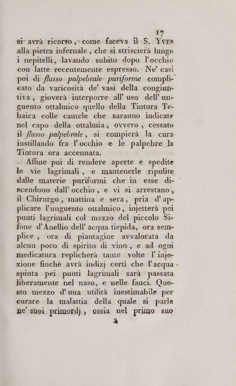 tì 7 alla pietra infernale, che sì striscierà lungo i nepitelli, lavando : subito dopo l’occhio cato da varicosità de’ vasi della congiun- tiva, gioverà interporre all’ uso dell’ un- guento ottalmico quello della Tintura Te- baica colle cautele che saranno indicate nel capo della ottalmia ; Ovvero ; cessato Tintura ora accennata. il Chirurgo, mattina e sera, pria. d' ap- ‘plicare lunguento ottalmico , injetterà pei punti lagrimali col mezzo del piccolo Si- fone d’ desliia dell’ acqua tiepida, ora sem- plice , ora di piantagine avvalorata da alcun poco di spirito di vino, e ad ogni medicatura replicherà tante . volte. Vine zione finchè avrà indiz) certi che: l’acqua spinta pei punti lagrimali sarà passata liberamente nel naso, e nelle fauci. Que- sto mezzo d’uma utilità inestimabile per curare la malattia della quale si parla ne suoi. primordj, ossia nel pruno suo A ®