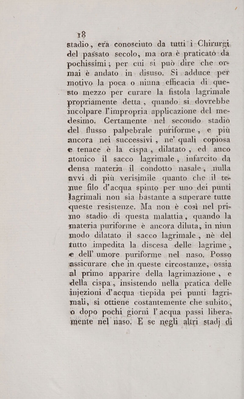 stadio, era conosciuto da tutti: i. Chirurgi. del passato secolo, ma ora è praticato: dA pochissimi ; per cui si può (dire che. or* mai è andato in. disuso, Si.adduce per motivo Ja poca. o niuna. efhicacia di que- sto mezzo per curare la fistola lagrimale propriamente detta, quando. si. deva incolpare l’impropria applicazione del me- clesimo. Certamente : nel secondo. stadio del. flusso palpebrale puriforme , e più ancora nei successivi, ne’ quali copiosa e tenace è la cispa, dilatato , ed anco atonico il sacco lagrimale, infarcito da densa materza. il ‘nelidatto nasale, nulla avvi.di più verisimile quanto che il ter nue filo d'acqua spinto per uno dei punti lagrimali non sia bastante a superare tutte queste resistenze, Ma non è così nel pri- mo stadio di questa malattia, quando la materia puriforme è ancora diluta, in niun modo dilatato il sacco lagrimale , nè del tutto impedita la. discesa delle lagrime, e dell’ umore puriforme . nel naso, Rea assicurare. che in queste circostanze, ossia al primo apparire della lagrimazione , e della cispa., insistendo nella pratica delie injezioni. d’acqua tiepida pei punti lagri- mali, sì ottiene costantemente che subito, o dopo pochi giorni l'acqua passi libera- mente nel naso: E se negli. altri stadj. di