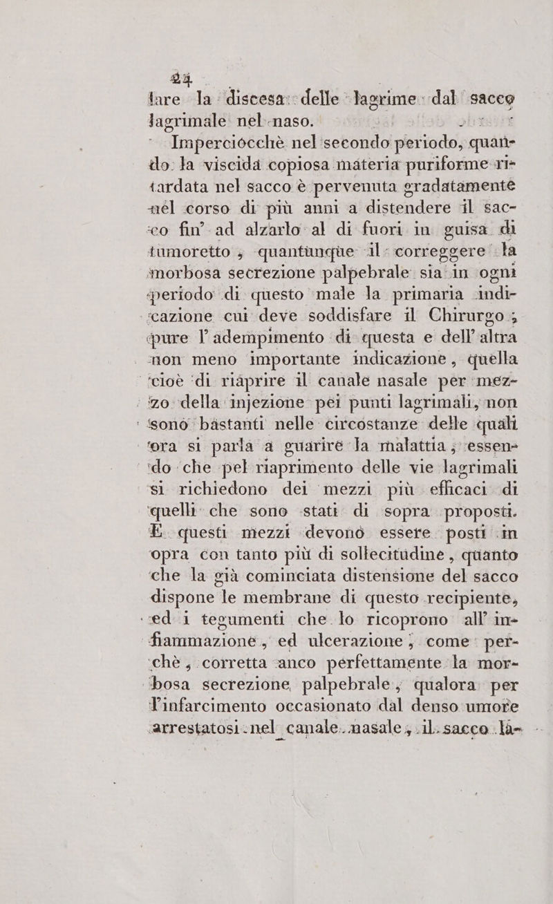 dp tare la discesa: delle lagrime. dal sacco Jagrimale nel.-naso. î ‘Imperciocchè nel'secondo perni quant lo. Ja viscida copiosa materia puriforme ri tardata nel sacco è. pervenuta g oradatamente él corso di più anni a discendere il sac- ‘co fin’. ad alzarlo al di fuori in guisa. di tumoretto 4 quantunque Ale correggere ta imorbosa secrezione palpebrale sia in ogni periodo di questo male la primaria side ‘cazione cui deve soddisfare il Chirurgo ; 4 pure T adempimento ‘di questa e dell’ altra mon meno importante indicazione, quella ‘cioè ‘di riaprire il canale nasale per :mez- ‘ zo della ‘infezione. pei punti lagrimali, non ‘ ‘sonò bàistanti nelle circostanze delle quali cera sl parla a guarire Ta malattia ;. ‘essenè ‘do ‘che pel riaprimento delle vie. lagrimali ‘sì richiedono dei mezzi più eflicaci di ‘quelli’ che sono .stati. di sopra proposti. E. questi mezzi idevonò essere. posti .in ‘opra con tanto più di sollecitudine, quanto che la già cominciata distensione del sacco dispone le membrane di questo recipiente, ‘ed i tegumenti che. lo ricoprono all’ in- Hadron s ed ulcerazione } come: per- ‘chè, corretta ‘anco perfettamente la mor- ‘bosa secrezione palpebrale,; qualora. per Tinfarcimento occasionato dal denso umore «arrestatosi.nel canale. nasale ; .il. sacco .la=