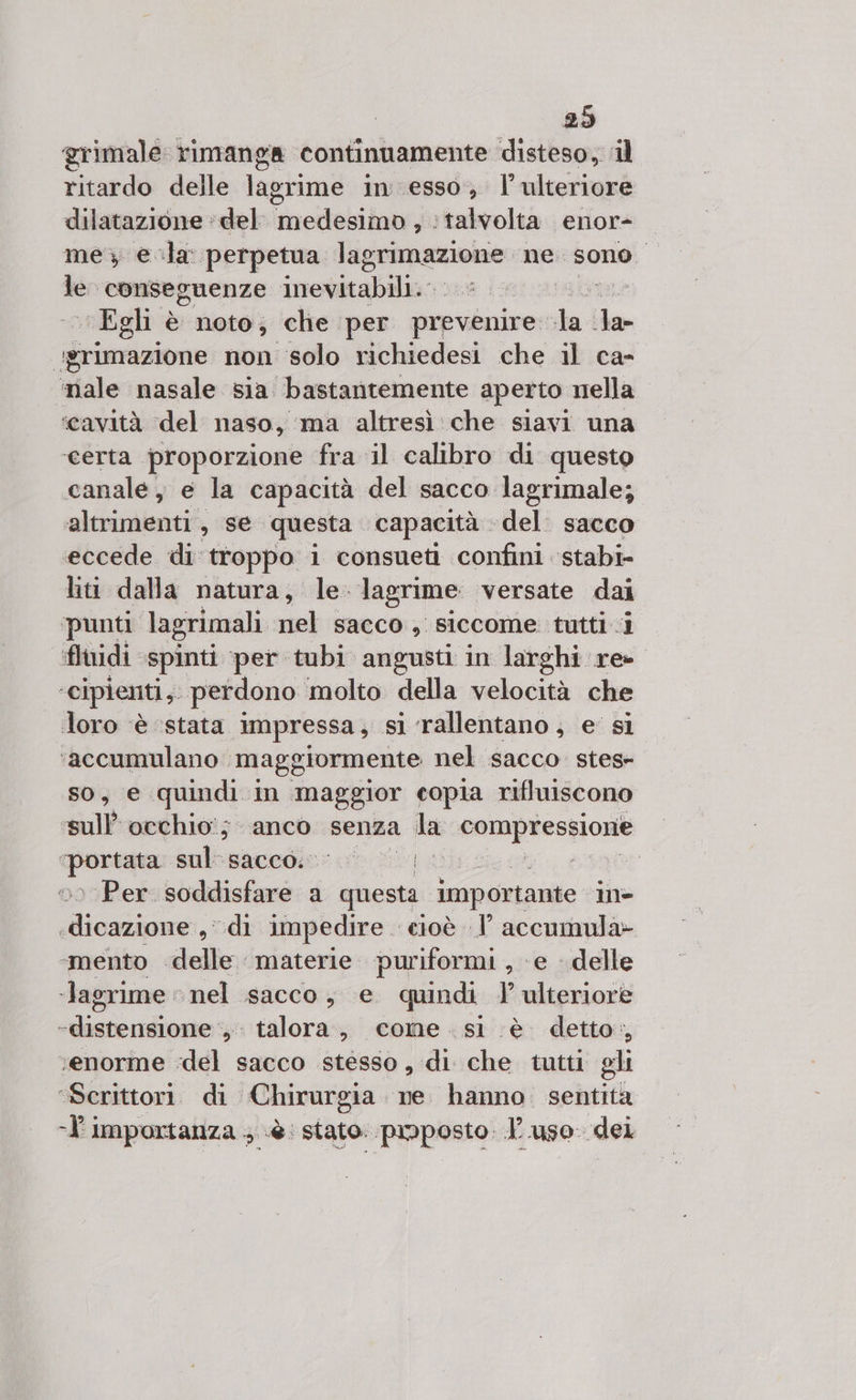 29 grimale rimanga continuamente disteso, ‘il ritardo delle lagrime in esso; l'ulteriore dilatazione ‘del nettare ‘talvolta. enor- me; e-la perpetua Pra ne: sono di sul conseguenze inevitabili. «Egh è noto; che per prevenire: i la- igrimazione non solo richiedesi che il ca- ‘male nasale sia bastantemente aperto nella ‘cavità ‘del naso, ma altresì: che siavi una ‘certa proporzione fra il calibro di questo canale, e la capacità del sacco lagrimale; altrimenti, se questa capacità del. sacco eccede di troppo i consueti confini ‘stabi liti dalla natura, le: lagrime: versate dai punti lagrimali nel sacco, siccome tuttii fluidi spinti per tubi angusti in larghi re : cipienti,. perdono ‘molto della velocità che loro ‘è ‘stata impressa , sì rallentano; e’ si ‘accumulano’ maggiormente nel sacco stes» SO, € quindi: in maggior copia rifluiscono ‘sull’ occhio'; anco senza da compressione gato sul sacco. IE Alice Per soddisfi: a questa importante mn&gt; dig: di impedire cioè .l' accumula» ‘mento delle materie puriformi, e delle ‘lagrime nel sacco, e quindi 1’ ulteriore dla ade s' talora, come si è detto, “enorme ‘del sacco stesso, di che tutti gli ‘Scrittori. di Chirurgia ne. hanno. sentita ‘l'importanza ; è: stato. pmposto. P.uso. dei