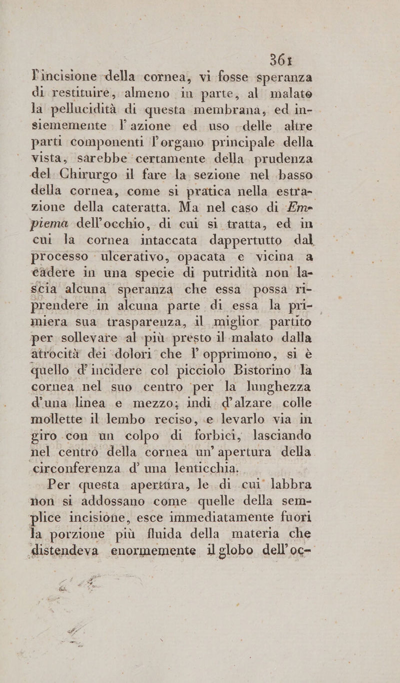 3601 Pincisione della cornea, vi fosse speranza di restituire, ‘almeno in parte, al malato la pellucidità di questa membrana, ed in- siememente . l’azione ed uso delle altre parti componenti l'organo principale della vista, sarebbe certamente della prudenza del. Chirurgo il fare la sezione nel basso della cornea, come si pratica nella estra- zione della cateratta. Ma nel caso di Em» piema dell'occhio, di cui sì tratta, ed in cui la cornea intaccata dappertutto dal processo ulcerativo, opacata e vicina a Gxdere in una specie di putridità non la- scia alcuna speranza che essa possa ri- prendere, in alcuna parte di essa la pri- miera sua trasparenza, il. miglior. partito per sollevare al ‘più. presto il ul dalla atrocità dei ‘dolori’ che l opprimono, sì è quello d’ incidere, col picciolo Bistorino la cornea nel suo centro ‘per la lunghezza d’una linea e mezzo; indi d’alzare colle mollette il lembo reciso, e levarlo via in giro .con un colpo di forbici, lasciando nel centro della cornea un’ apertura della. ‘circonferenza d’ una lenticchia. 0 Per questa apertiira, le..di cui’ labbra non si addossano come quelle della sem- plice. incisione, esce immediatamente fuori la porzione più fluida della materia che slistendeva enormemente il globo dell 06 a 3