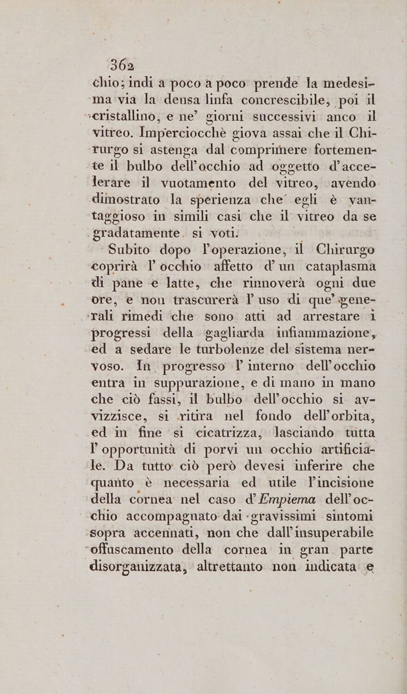 Ghio; indi a poco a poco prende la medesi- ‘ma via la deusa linfa concrescibile, poi il *cristallino, e ne’ giorni successivi anco il vitreo. Imperciocchè giova assai che il Chi- rurgo sì astenga dal comprimere: fortemen- te il bulbo dell'occhio ad oggetto d’acce- lerare il vuotamento del vitreo, avendo. dimostrato la sperienza che: egli è van- taggioso in simili casi che il ‘vitreo da se gradatamente. sl voti. Subito dopo l'operazione, il Chirurgo coprirà l'occhio affetto d’ un cataplasmia di pane € latte, che rinnoverà ogni due ore, e non trascurerà l’uso di que’ gene- rali rimedi ‘che sono atti ad arrestare i ‘progressi della. gagliarda infiammazione; ed a sedare le turbolenze del sistema ner- voso. In progresso T interno dell'occhio entra in suppurazione, e di mano in mano che ciò fassi, il bulbo dell’occhio si av- vizzisce, si .ritira nel fondo dell’orbita, ‘ed in fine si cicatrizza, lasciando tutta l'opportunità di porvi un occhio artificia- ‘le. Da tutto ciò però devesi inferire che quanto è necessaria ed utile l'incisione della cornea nel caso d’ Empiema dell’ oc- ‘chio accompagnato' dai - gravissimi sintomi ‘Sopra accennati, non che dall’insuperabile -‘offuscamento della cornea in gran. parte disorganizzata, altrettanto non indicata €