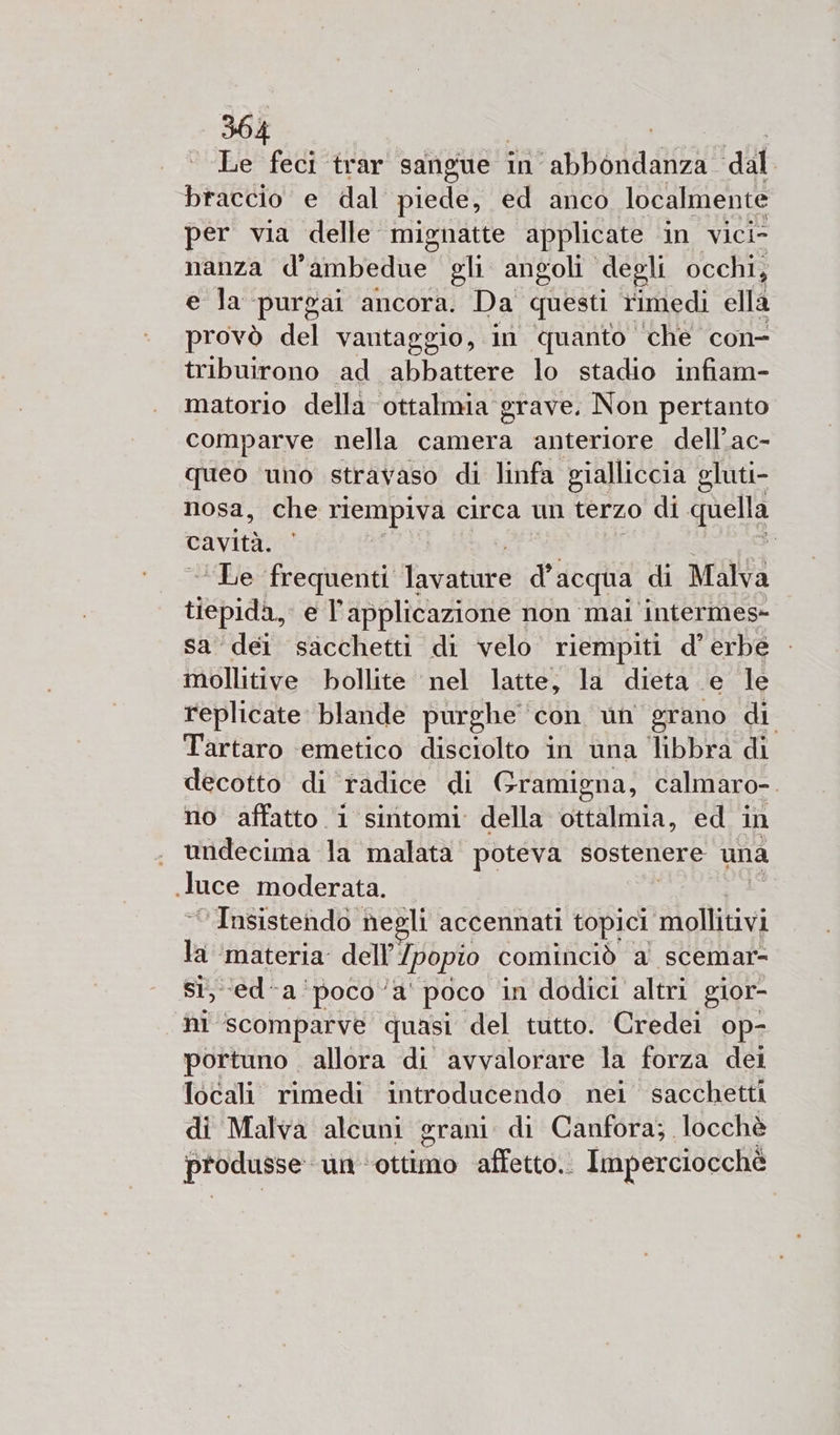 Le feci trar sangue in - Bb adagia! tag 1A e dal piede, ed anco localmente per via delle mignatte applicate in vici nanza d° ambedue ghi angoli degli occhi, e la purgai ancora. Da questi rimedi ella provò del vantaggio, in quanto ‘che con- tribuirono ad abbattere lo stadio infiam- matorio della ottalmia grave. Non pertanto comparve nella camera anteriore dell’ac- queo uno stravaso di linfa gialliccia gluti- nosa, che riempiva circa un terzo di quella cavità. di “Le frequenti Tavathte PI acqua di Malva tiepida, e T' applicazione non mal intermes- sa ‘dei sacchetti di velo riempiti d’ erbe mollitive bollite ‘nel latte; la dieta e le replicate blande purghe ‘con un grano di Tartaro ‘emetico disciolto in una libbra di decotto di radice di Gramigna, calmaro-. no affatto 1 sintomi della ottalmia, ed in undecima la malata poteva sostenere una luce moderata. Insistendo negli accennati topici mollitivi pi ‘materia. dell’/popio cominciò a scemar- cda ‘poco ‘a’ poco in dodici altri glor- hi scomparve quasi del tutto. Credei op- portuno allora di avvalorare la forza dei locali rimedi introducendo nei sacchetti di Malva alcuni grani di Canfora; locchè produsse: un'ottimo affetto. Imperciocchè