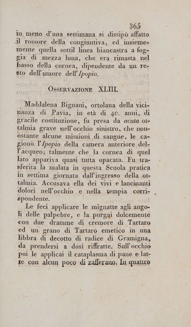 in, meno d una settimana si dissipò affatto Al rossore. della congiuntiva, ed insieme» mente quella sottil linea biancastra a fog- gia di mezza luna, che era, rimasta nel basso della cornea, dipendente da un re- sto dell umore dell Ipopio, | VR rtAZIoNE | (XLI Maddalena Bignani, RITO della vici» nanza di Pavia, in età di 4o. anni, di gracile costituzione, fu presa da acuta ot= talmia grave Lell'arglio sinistro, che non- ostante alcune missioni ‘di: sangue, le: ca- gionò l’/popio della camera anteriore del» l’acqueo; talmente che la cornea di quel lato appariva quasi ‘tutta opacata. Fuotra sferita Ja malata in questa Scuola pratica in settima giornata dall'ingresso della .ot- talmia. Accusava ella dei vivi e lancinanti dolori nell’ occhio. e. «nella. «tempia corri spondente. Le feci applicare le mig natte agli anpo- li delle palpebre, e la puîgai ana con due dramme di cremore. di Tartaro ed un. grano di Tartaro emetico in una libbra n decotto di radice di Gramigna, da prendersi a dosi riffratte. Sull’occhio poi le applicat il cataplasma di pane e lat- te con alcun poco di zafferano, In quatuo