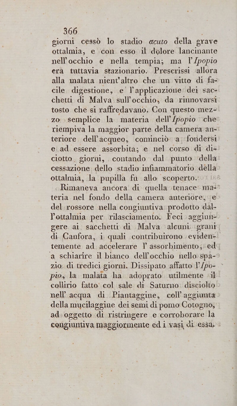 giorni cessò lo stadio «acuto della grave ottalmia, e con esso il dolore lancinante nell'occhio e nella tempia; ma l'/popio era tuttavia stazionario. Preserissi ‘allora alla malata nient'altro che un vitto di fa- cile. digestione, e’ applicazione: dei sac-. chetti di Malva. sull'occhio, da rinnovarsi tosto che si raffredavano. Con questo mez-. zo semplice la materia dell’/popio che. riempiva la maggior parte della camera an- teriore dell’acqueo, cominciò a; fondersi e ad essere assorbita; e nel corso di di» cotto. giorni, contando dal. punto della cessazione; dello stadio infiammatorio della ottalmia, la pupilla fa allo scoperto. ROLO ancora di quella tenace. ma” teria nel fondo della camera anteriore, e del rossore nella congiuntiva prodotto dal- l’ottalmia per ora Feci aggiun= gere al. sacchetti di Malva alewinioi grant | di Canfora, i quali contribuirono eviden= temente ad. accelerare l assorbimento; ed ‘a schiarire il bianco dell’occhio nello: spa-? zio. di tredici giorni. Dissipato affatto 1° /po- pio, la malata ha. adoprato utilmente «il collirio fatto’ col sale di Saturno: diseiolto nell'acqua di Piantaggine, coll’aggumta della mucilaggine dei semi di pomo Cotogno, ad. oggetto «di ristringere e corroborare la congiuntiva maggiormente ed i vasi di essa, &lt;