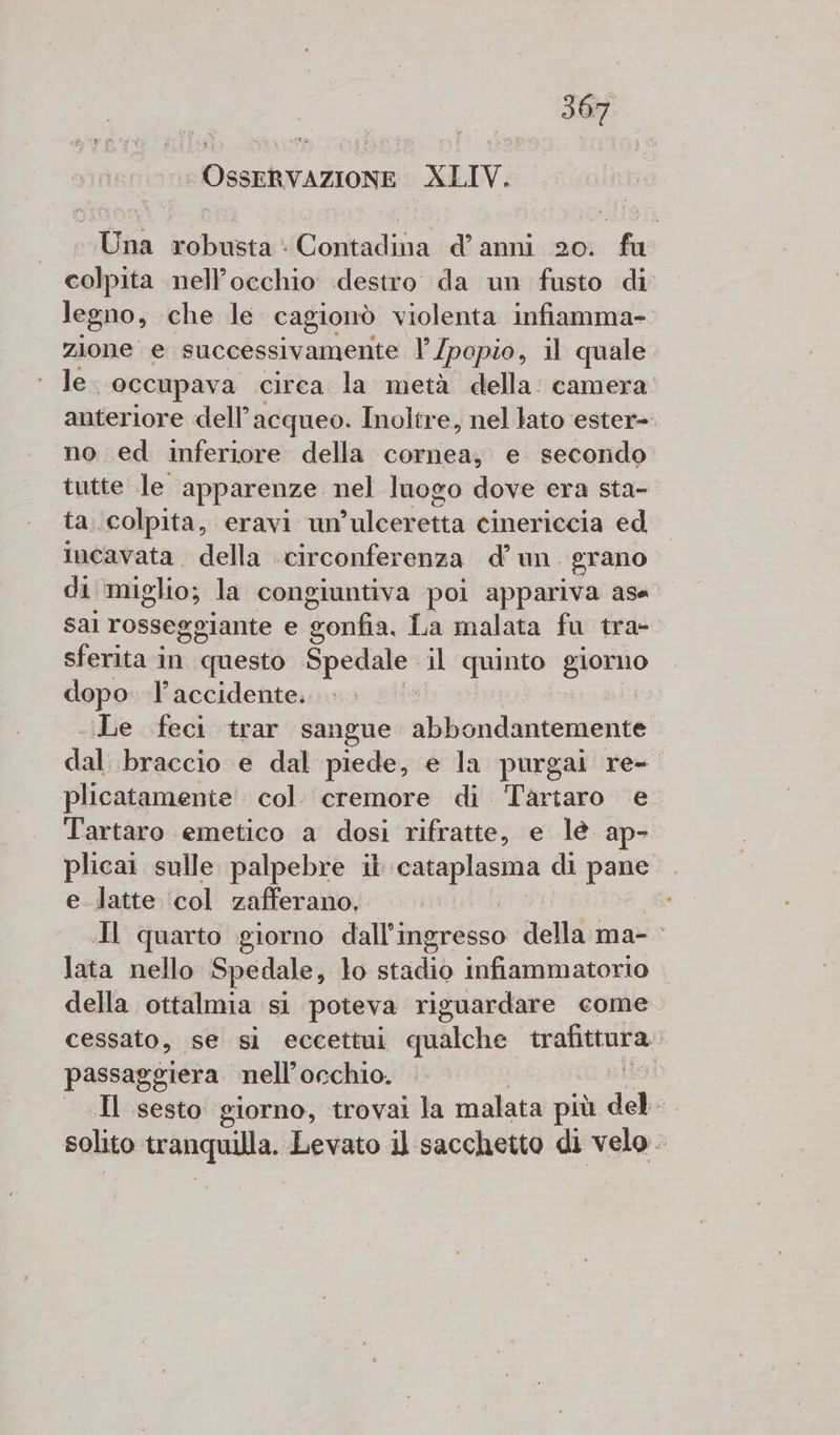 di OSSERVAZIONE XLIV. Una robusta: Contadina d’anni 20. fu colpita nell’occhio destro da un fusto di legno, che le cagionò violenta infiamma- zione e successivamente l’/popio, il quale. le occupava circa la metà della. camera: anteriore dell’acqueo. Inoltre, nel lato ester-. no ed inferiore della cornea; e secondo tutte le. apparenze nel luogo dove era sta- ta.colpita, eravi un »ulceretta cinericcia ed incavata della circonferenza d'un. grano di ‘miglio; la congiuntiva poi appariva asa sal rosseggiante e gonfia. La malata fu tra- sferita in questo ORA il quinto giorno dopo l’accidente. -.Le feci trar sangue abiondancersende da braccio e dal piede, e la purgai re- plicatamente col. cremore di Tartaro e Tartaro emetico a dosi rifratte, e lè. ap- plicai sulle palpebre il agi lie di nali e latte ‘col zafferano, Il quarto giorno dall’ingresso della ma- lata nello. Spedale, lo stadio infiammatorio | della ottalmia si poteva riguardare come. cessato, se sl eccettui qualche trafittura. passaggiera nell'occhio. isa Il sesto giorno, trovai la malata più del i solito tranquilla. Levato il sacchetto di velo -
